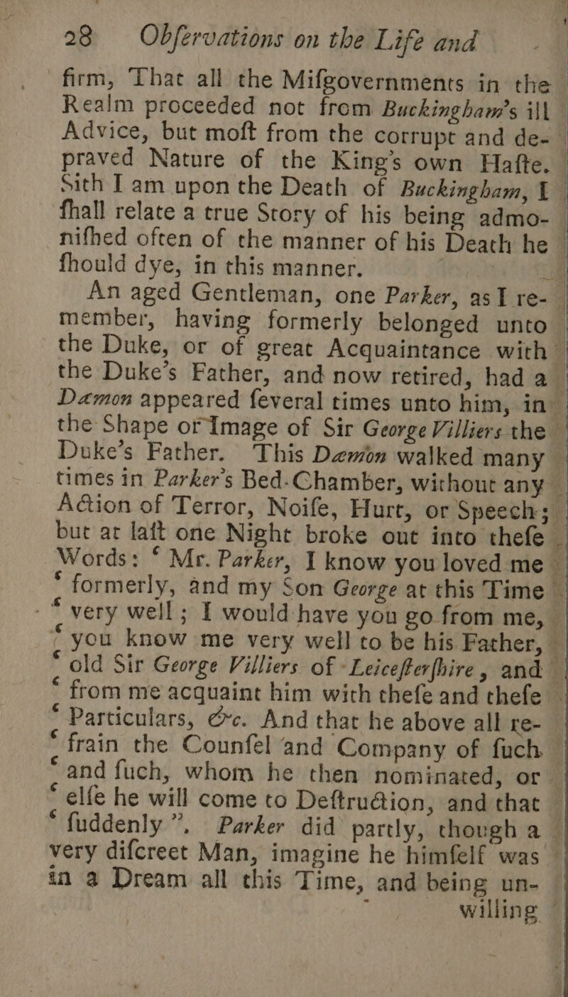 firm, That all the Mifgovernments in the Realm proceeded not from Buckingham’s ill Advice, but moft from the corrupt and de- — praved Nature of the King’s own Hafte. — sith [am upon the Death of Buckingham, 1 fhall relate a true Story of his being admo-— nifhed often of the manner of his Death he i fhould dye, in this manner. | 2 An aged Gentleman, one Parker, asI re- member, having formerly belonged unto — the Duke, or of great Acquaintance with z the Duke’s Father, and now retired, had a | Damon appeared feveral times unto him, in the Shape or Image of Sir George Villiers the | Duke’s Father. This Demon walked many times in Parker's Bed-Chamber, without any _ Adtion of Terror, Noife, Hurt, or Speech; but at lait one Night broke out into thefe — Words: © Mr. Parker, I know you loved me — ‘ formerly, and my Son George at this Time -“ very well; I would have you go from me, | * you know me very well to be his Father, — * old Sir George Villiers of -Leicefterfhire, and — from me acquaint him with thefe and thefe — * Particulars, dc. And that he above all re- ‘ frain the Counfel and Company of fuch — ‘and fuch, whom he then nominated, or # * elfe he will come to Deftru@ion, and that _ *fuddenly ”. Parker did partly, though a — very difcreet Man, imagine he himfelf was } in a Dream all this Time, and being un- f willing © |