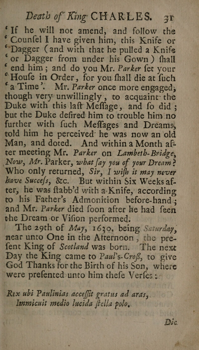 ‘If he will not amend, and follow the * Counfel I have given him, this Knife or “Dagger Cand with that he pulled a Knife “or Dagger from under his Gown ) fhall ‘end him; and do you Mr. Parker fet your “Houfe in Order, for you fhall die at fuch *a'Time’. Mr. Parker once more engaged; though very unwillingly, to acquaint the Duke with this laft Meflage, and fo did ; but the Duke defired him to trouble him/no further with fuch Meffages and Dréams, told him he perceived he was now an old Man, and doted. And within a Month aft ter meeting Mr. Parker on Lambeth- Bridge, Now, Mr. Parker, what [ay you of your Dream? Who only returned, Sir, I wifh it may never have Succefs, 8c. But within Six Weeks af- ter, he was ftabb’d with a-Knife, according to his Father’s Admonition before-hand; and Mr. Parker died foon after he had feen the Dream-or Vifion performed: The 29th of May, 1630, being Saturday, near unto One in the Afternoon, the pre- fent King of Scotland was born. The next Day the King came to Paul’s-Crof, to give God Thanks forthe Birth of his Son, where were prefented-unto him thefe Verfes :- Rex ubi Paulinias acceffit gratus ad aras,. Immicuit medio lucida ftella polo,. Dée.