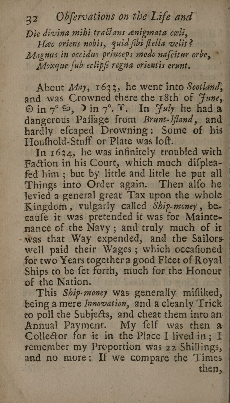 Dic divina mihi traans anigmata celi, Hac oriens nobis, quid fibi feella velit 2 Magnus in occiduo princeps modo nafcitur orbe, * Moxque {ub eclipfi regna orientis erunt. 3 | : About May, 1633, he went into Scotland, and was Crowned there the 18th of Fune,. in 7°, Pin7. V. In Fuly he hada dangerous Paflage from Brunt-Ifland, and hardly efcaped Drowning: Some of his — Houfhold-Stuff or Plate was loft. | In 1634, he was infinitely troubled with — Faétion in his Court, which much difplea-_ fed him ; but by little and little he put all | : Things into Order again. Then alfo he \ } levied a general great Tax upon the whole — Kingdom, vulgarly called Sbip-money, be- _ caufe it was pretended it was for Mainte- nance of the Navy; and truly much of it -was that Way expended, and the Sailors well paid their Wages ; which occafioned for two Years together a good Fleet of Royal | Ships to be fet forth, much for the Honour of the Nation. | This Ship-money was generally mifliked, being a mere Innovation, and acleanly Trick co poll the Subjects, and cheat them into an Annual Payment. My felf was then a ColleGor for it in the Place I livedin; I remember my Proportion was 22 Shillings, and no more; If we compare the Times. | | then,