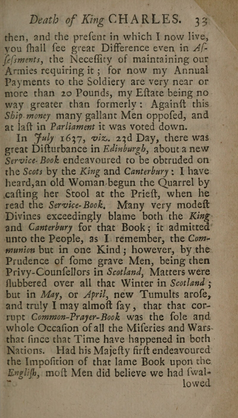 you fhall fee great Difference even in A/- fe(sments, the Neceflity of maintaining our ‘Armies requiring it; for now my Annual Payments to the Soldiery are very near or more than 20 Pounds, my Eftate being no way greater than formerly: Againit this. Ship. money many gallant Men oppofed, and at laft in Parliament it was voted down. In Fuly 1637, viz. 23d Day, there was great Difturbance in Edinburgh, about a new Service- Book endeavoured to be obtruded on the Scots by the King and Canterbury: 1 have heard,an old Woman-begun the Quarrel by eafting her Stool at the Prieft, when he read the Service- Book, Many very modeit Divines exceedingly blame both the King. and Canterbury for that Book; it admitted’ unto the People, as I. remember, the Com- muniow but in one Kind; however, by the. Prudence of fome grave Men, being then Privy-Counfellors in Scotland, Matters were flubbered over all that Winter in Scotland ; but in May, or April, new Tumults arofe, and truly I may almoft fay, that that cor- rupt Common-Prayer-Book was the fole and whole Occafion ofall the Miferies and Wars- that fince that Time have happened in both: Nations. Had his Majefty firft endeavoured the Impofition of that lame Book upon the. Einglifh, mo{t Men did believe we inearpeeer | r owe: