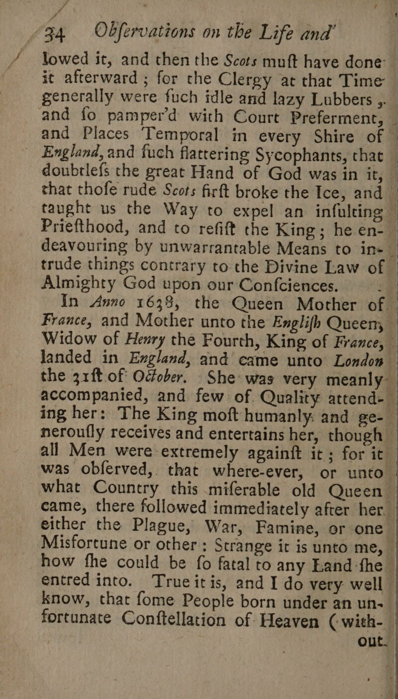 mn iy 34 Obfervations on the Life and’ / lowed it, and then the Scots muft have done: it afterward ; for the Clergy at that Time | generally were fuch idle and lazy Lubbers ,. and fo pamper’d with Court Preferment, — and Places ‘Temporal in every Shire of — England, and fuch flattering Sycophants, that — doubrlefs the great Hand of God was in it, — that thofe rude Scots firft broke the Ice, and — taught us the Way to expel an infulting — Priefthood, and to refift the King; he en-_ deavouring by unwarrantable Means to ins | trude things contrary to the Divine Law of — Almighty God upon our Confciences. i In Anno 1638, the Queen Mother of | France, and Mother unto the Englifh Queen — Widow of Henry the Fourth, King of France, 4 Janded in England, and came unto London — the 31ft of October. She was very meanly accompanied, and few of. Quality attend-— ing her: The King moft humanly: and ge- neroufly receives and entertains her, though all Men were extremely againft it; for it was obferved, that where-ever, or unto what Country this miferable old Queen came, there followed immediately after her either the Plague, War, Famine, or one Misfortune or other: Strange it is unto me, _ how fhe could be fo fatal to any Land fhe entred into. Trueitis, and I do very well know, that fome People born under an un- | fortunate Conftellation of Heaven ( with- out.