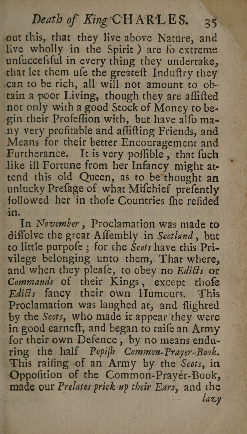 out this, that they live above Nature, and live wholly in the Spirit ) are fo extreme unfuccefsful in every thing they undertake, that let chem ufe the greateft Induftry they can to be rich, all will not amount to ob- tain a poor Living, though they are affifted not only with a good Stock of Money to be- gin their Profeffion with, but have alfo ma- ny very profitable and aflifting Friends, and Means for their better Encouragement and Furtherance. It is very poffible , that fuch dike ill Fortune from her Infancy might at- tend this old Queen, as to be’thought an unlucky Prefage of what Mifchief prefently followed her in thofe Countries fhe refided dn. In November , Proclamation was made to diffolve the great Affembly in Scotland, but to little purpofe ; for the Scots have this Pri- vilege belonging unto them, That where, and when they pleafe, to obey no Edi&amp;s or Commands of their Kings, except thofe Ediés fancy their own Humours. This Proclamation was laughed at, and flighted by the Scots, who made it appear they were in good earneft, and began to raifean Army for their own Defence, by no means endu- ring the half Popifh Common-Prayer-Book. This raifing of an Army by the Scots, in Oppofition of the Common-Prayér-Book, . made our Prelates prick up their Ears, ane ayy