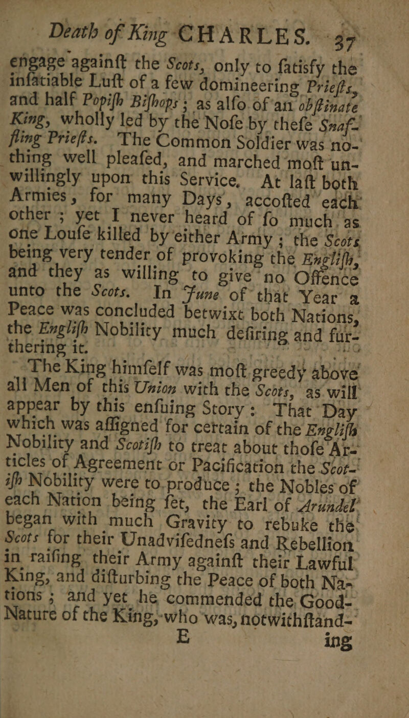 engage again{t the Scots, only to fatisfy the infatiable Luft of a few domineering Priefs, and half Popifh Bifhops ; as alfo. of atl obfinate King, wholly led by the Nofe by thefe Snaf= fling Priefis. The Common Soldier -was no- thing well pleafed, and marched ‘moft un- willingly upon this Service, At laft both “Armies, for’ many Days, accofted ‘eadh: other ; yet I never heard of fo much, as. otic Loufe killed by’either Army ; the Scots being very tender of provoking the Engli(h, and they as willing to give no Offence unto the Scots. In Fune of that Year a Peace was concluded betwixt both Nations, the Englifh Nobility much defiring and fur- thering it, Ralotsh Gh olde _, Lhe King himfelf was moft. greedy above all Men of this Union with the Scots, as will appear by this enfuing Story : That Day ~ which was affigned for cettain of the Englifs Nobility and Scotifh to treat about thofe Ar- ticles of Agreement or Pacification the Scor-' ifh Nobility were to.produce ; the Nobles of each Nation being fet, the Earl of Arundel, . began with much Gravity to rebuke the: Scots for their Unadvifednefs and Rebellion. in raifing their Army againft their Lawful King, and difturbing the Peace of both Nas tions ; and yet he commended the Good Nature of the King -who ‘was, notwithftand-
