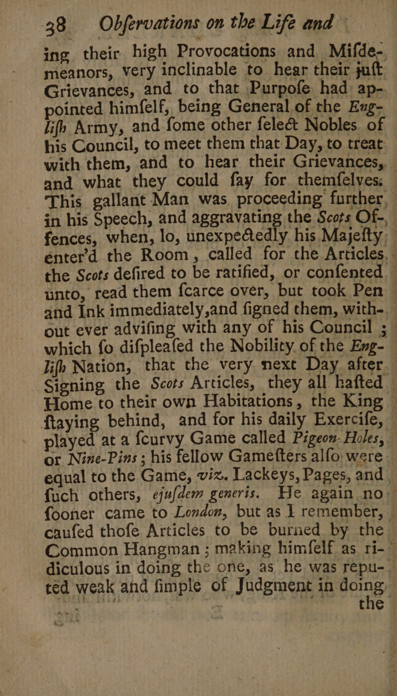 ing their high Provocations and Mifde- meanors, very inclinable to hear their jaf Grievances, and to that Purpofe had ap- pointed himfelf, being General of the Exug- lifh Army, and fome other fele&amp; Nobles of his Council, to meet them that Day, to treat with them, and to hear their Grievances, and what they could fay for themfelves: — This gallant Man was proceeding further, in his Speech, and aggravating the Scots Of-, fences, when, lo, unexpectedly his Majefty, énterd the Room, called for the Articles, - the Scots defired to be ratified, or confented. unto, read them fcarce over, but took Pen © and Ink immediately,and figned them, with- out ever advifing with any of his Council ;_ which fo difpleafed the Nobility. of the Eng- lifh Nation, that the very next Day after Signing the Scots Articles, they all hafted © Home to their own Habitations, the King — ftaying behind, and for his daily Exercife, played at a {curvy Game called Pigeon: Holes, or Nine-Pins ; his fellow Gamefters alfo were equal to the Game, viz. Lackeys, Pages, and , fuch others, ejufdem generis. He again no. {fooner came to London, but as I remember, © caufed thofe Articles to be burned by the Common Hangman ; making himfelf as ri-~ diculous in doing the one, as he was repu-. ted weak and fimple of Judgment ip doing i: | the