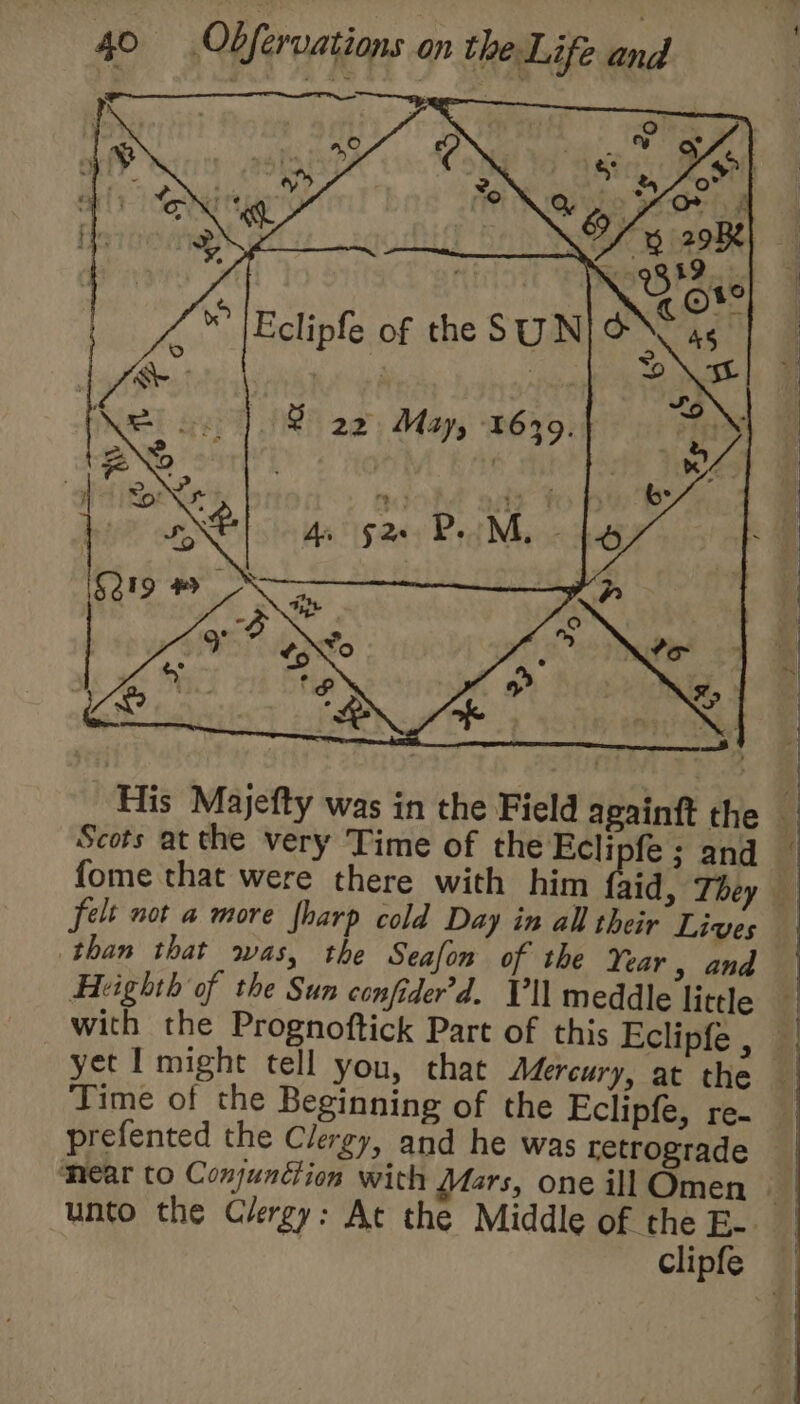 Ar §2&gt; Po M, Le His Majefty was in the Field apainft the Scots at the very Time of the Ecli fe ; and fome that were there with him fhid, They felt not a more fharp cold Day in all their Lives than that was, the Seafon of the Year , and Ekighth of the Sun confider’d. Vl meddle little Time of the Beginning of the Eclipfe, re. prefented the Clergy, and he was retrograde 1