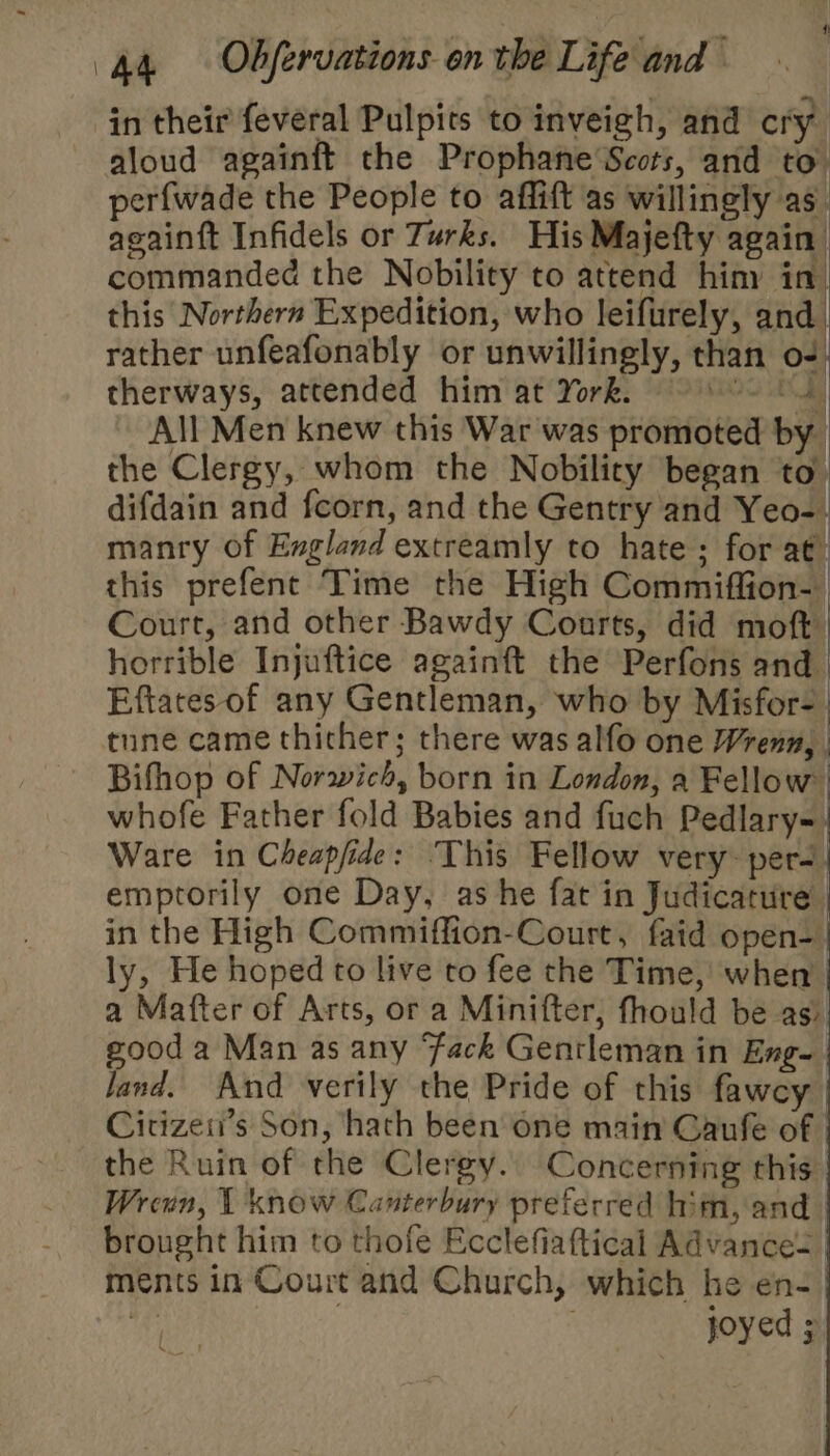 in their feveral Pulpits to inveigh, and cry aloud againft the Prophane’Scors, and to. perfwade the People to affift as willingly as. againtt Infidels or Turks. His Majefty again commanded the Nobility to attend hiny in. this Northern Expedition, who leifurely, and. rather unfeafonably or unwillingly, than o-) therways, attended him at York. COs All Men knew this War was promoted by the Clergy, whom the Nobility ‘began to. difdain and fcorn, and the Gentry and Yeo-. manry of England extreamly to hate; for at) this prefent Time the High Commiffion-. Court, and other Bawdy Courts, did moft horrible Injuftice againft the Perfons and Eftates of any Gentleman, who by Misfor- | tune came thicher; there was alfo one Wreny, | Bifhop of Norwich, born in London, a Fellow whofe Father fold Babies and fuch Pedlary-) Ware in Cheapfide: ‘This Fellow very: per-| emptorily one Day, as he fat in Judicature in the High Commiffion-Court, faid open- ly, He hoped to live to fee the Time, when a Mafter of Arts, or a Minifter, fhould be as) good a Man as any ‘Fack Gentleman in Eng- land. And verily the Pride of this fawcy Citizeii’s Son, hath been one main Caufe of | the Ruin of the Clergy. Concerning this Wrenn, 1 know Canterbury preferred him, and. brought him to thofe Ecclefiaftical Advance= ments in Court and Church, which he en-