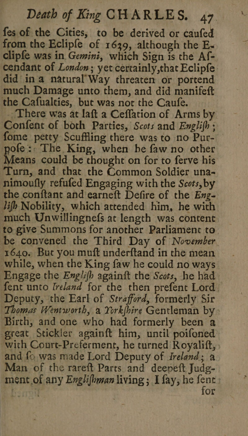 fes of the Cities, to be derived or caufed from the Eclipfe of 1639, although the E-~ clipfe was in Gemini, which Sign is the Af- cendant of London; yet certainly,that Eclipfe did ina natural’Way threaten or portend much Damage unto them, and did manifeft the Cafualties, but was not the Caufe. There was at laft a Ceflation of Arms by ‘Confent of both Parties, Scots and Englifh . fome petty Scuffling there was to no Pur- pofe:. The King, when he faw no other Means could be thought on for to ferve his Turn, and that the Common Soldier una- nimoufly refufed Engaging wich the Scots, by the conftant and earneft Defire of the Eng- lifh Nobility, which attended him, he with much Unwillingnefs at length was content to give Summons for another Parliament to be convened the Third Day of November 1640. But you muft underftand in the mean while, when the King faw he could no ways Engage the Englifh againit the Scots, he had fent unto Ireland for the then prefent Lord Deputy, the Earl of Strafford, formerly Sir Thomas Wentworth, a Yorkjhire Gentleman by Birth, and one who had formerly been a great Stickler againft him, until poifoned with Conrt-Preferment, he turned Royalift, and {o was made Lord Deputy of Ireland; a Man of the rareft Parts and deepeft Judg- ment of any Englifhman living; I fay, he gi | or