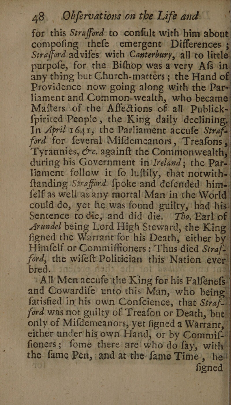 for this Strafford to confult with him about compofing thefe emergent Differences ; Strafford advifes with Canterbury, all'to little purpofe, for the Bifhop was avery Af in any thing but Church-matters ; the Hand of Providence now going along with the Par- liament and Common-wealth, who became Mafters. of the Affeions of all Publick- {picited People, the King daily declining, In April 1641, the Parliament accufe Strafs ford for feveral Mifdemeanors ,°Treafons , Tyrannies, ec. againft the Commonwealthy) during his Government in’ Ireland; the Par- liament follow it fo luftily, that notwith-) ftanding Strafford {poke and defended’ him-: felf'as wellias any mortal Manin the World could do, yet he was found guilty, had ‘his: Sentence! to die; and did die, Tho, Earlof: Arundel being Lord High Steward, the King’ figned the Warrant for his Death, either by Himfelf or Commiffioners : Thus died Straf, ford, the wifeft- Politician this’ Nation ever! bheds! insisie Ast t boals 1am 1 All Men accufe the King for his Falfenefs” and Cowardife unto this: Man, who being! fatisfied in his own Confcience, that Straf-) _ ford was not guilty of Treafon or Death, but) only of Mifdemeanors, yet figned a Warrant, either under his own. Hand, or by Commif— fioners; fome there are’ who do fay, with” the fame Pen, :and at the: fame Time’, hei! , | ~ figned |