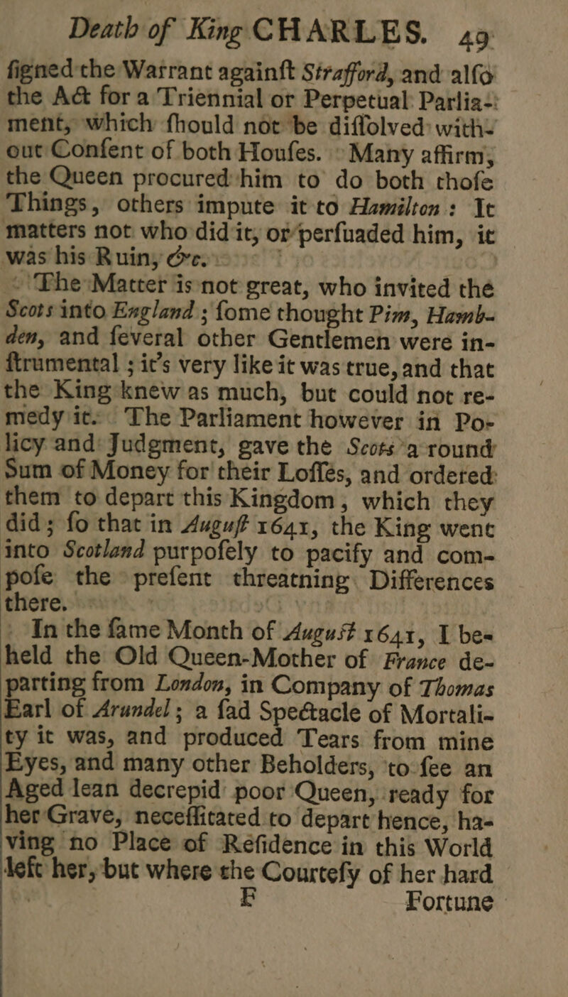 figned the Warrant againft Strafford, and alfo the A&amp; for a Triennial or Perpetual: Parlia:: ment, which fhould not be diffolved with. out Confent of both Honfes. » Many affirm; the Queen procuredhim to do both chofe Things, others impute it to Hamilton: It matters not who did it, of perfuaded him, ic was his Ruin, oc. . ‘Phe Matter isnot great, who invited thé Scots into Exgland ; fome thought Pim, Hamb- den, and feveral other Gentlemen were in- ftrumental ; ic’s very like it was true, and that the King knew as much, but could not re- medy ic. The Parliament however in Poe licy and’ Judgment, gave the Scots round Sum of Money for' their Loffés, and ordeted: them to depart this Kingdom, which they did; fo that in Auguff 1641, the King wene into Scotland purpofely to pacify and com- pofe the prefent threatning Differences there. | 1G | - In the fame Month of August 1641, I bes held the Old Queen-Mother of France de- parting from London, in Company of Thomas Earl of Arundel; a {ad ee of Mortali- ty it was, and produced Tears from mine Eyes, and many other Beholders, to fee an Aged lean decrepid poor Queen, ‘ready for herGrave, neceffitated to depart hence, ha- ving no Place of Réefidence in this World left her, but where the Courtefy of her hard