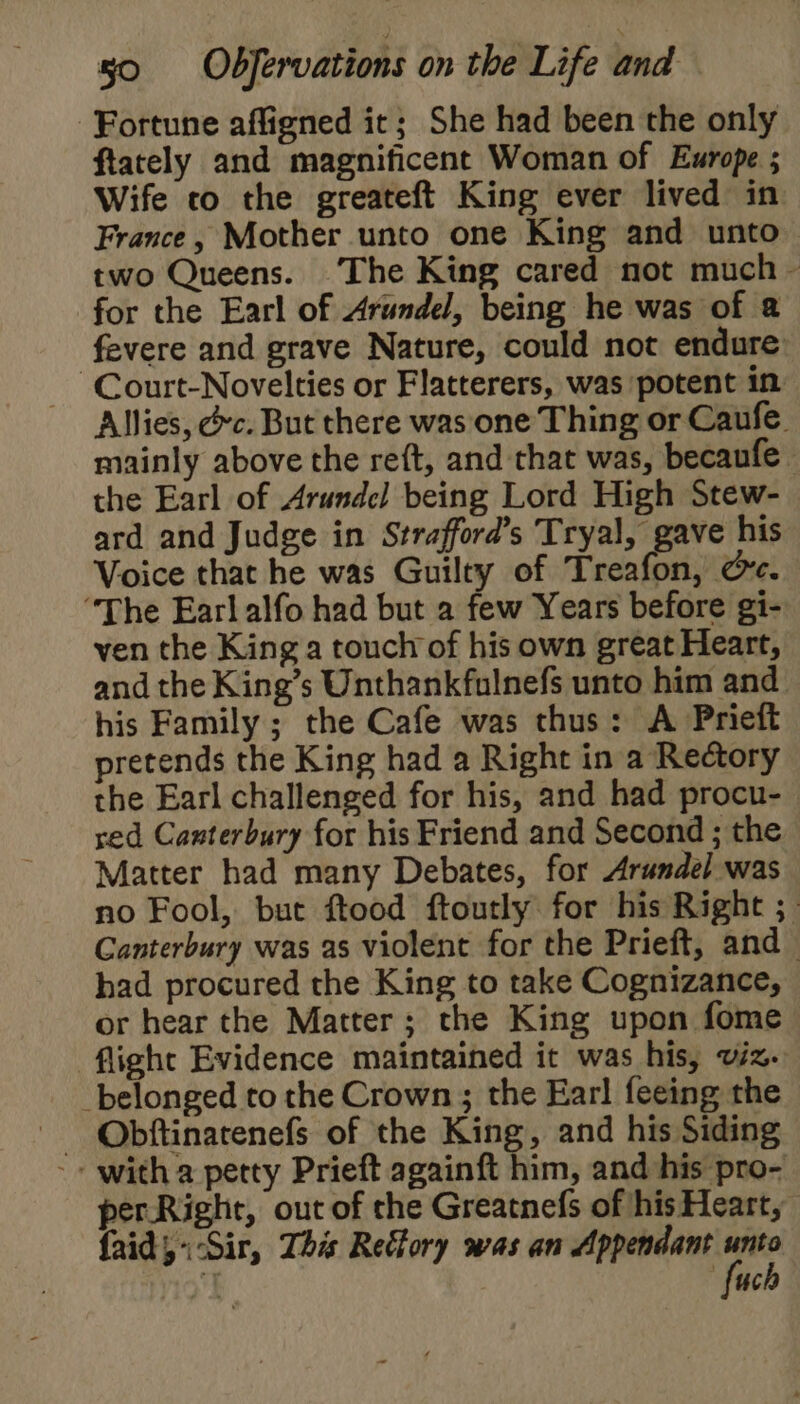 Fortune affigned ic; She had been the only ftately and magnificent Woman of Europe ; Wife co the greateft King ever lived in France, Mother unto one King and unto two Queens. ‘The King cared not much — for the Earl of Arundel, being he was of @ fevere and grave Nature, could not endure -Court-Novelties or Flatterers, was potent in Allies, &amp;c. But there was one Thing or Caufe. mainly above the reft, and that was, becaufe the Earl of Arundel being Lord High Stew- ard and Judge in Strafford’s Tryal, gave his Voice that he was Guilty of Treafon, @c. “The Earlalfo had but a few Years before gi- ven the King a touch of his own great Heart, and the King’s Unthankfulnefs unto him and his Family ; the Cafe was thus: A Prieft pretends the King had a Right in a Rectory the Earl challenged for his, and had procu- red Canterbury for his Friend and Second ; the Matter had many Debates, for Arundel was no Fool, but ftood ftoutly for his Right ; Canterbury was as violent for the Prieft, and_ had procured the King to take Cognizance, or hear the Matter; the King upon fome ‘flight Evidence maintained it was his, viz. belonged to the Crown ; the Earl feeing the Obftinarenefs of the King, and his Siding -- with a petty Prieft againft him, and his pro- per.Right, out of the Greatnefs of his Heart, {aid Sir, This Refory was an Appendant a uc