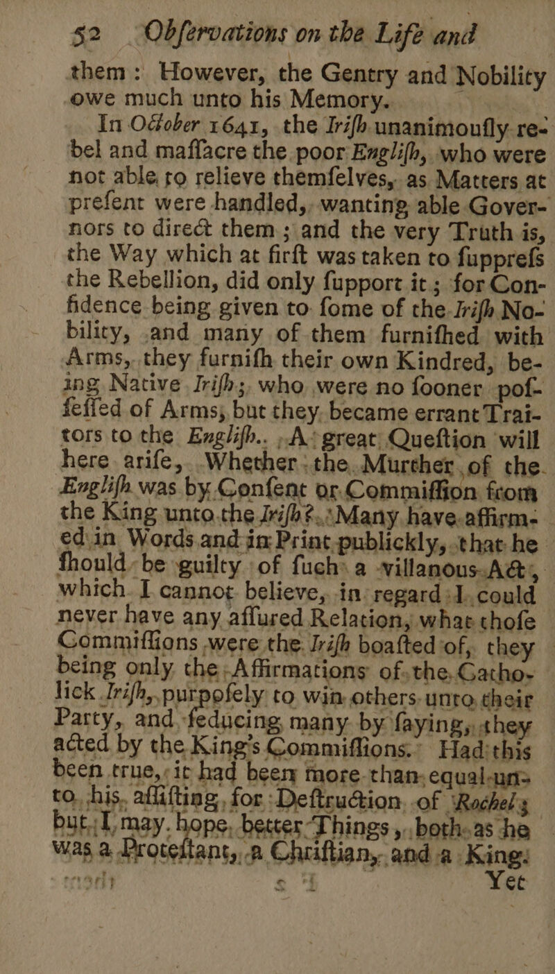 them: However, the Gentry and Nobility owe much unto his Memory. yt In OGober 1641, the Irifh unanimoufly re- bel and maffacre the poor Ezglifh, who were not able. ro relieve themfelves, as Matters at prefent were handled,, wanting able Gover- nors to direct them; and the very Truth is, the Way which at firft was taken to fupprefs the Rebellion, did only fupport it; for Con- fidence being given to. fome of the. Jrifh No- bilicy, .and many of them furnifhed with Arms, they furnifh their own Kindred, be- ing Native Irifh;, who were no fooner pof- fefied of Arms, but they. became errant Trai- tors to the Exglifh.. »-A*great Queftion will here arife, Whether: the..Murcher of the. Englifh was by Confent or. Commiffion from the King unto.the Jri/b?...Many have.affirm- ed.in Words. and in Print-publickly, that he fhouldbe guilty of fuchs a Nillanous-A&, which. I cannot. believe, in. regard :1.could never have any affured Relation, whac thofe Commiflions were the. ifh boafted of, they being only the Affirmations ofthe, Gatho- lick Irifh, purpofely to win others- unto their Party, and -feducing many. by faying, «hey acted by the King’s Commiflions.” Hadithis been true,;ic had beery more-than,equal-uns to, his. aflifting, for Deftruction, of ‘Rachels but 1 may. hope, becter-Things ,..bothoas he was a Protedtant, a Chriftiany and a. King. reearit s ee