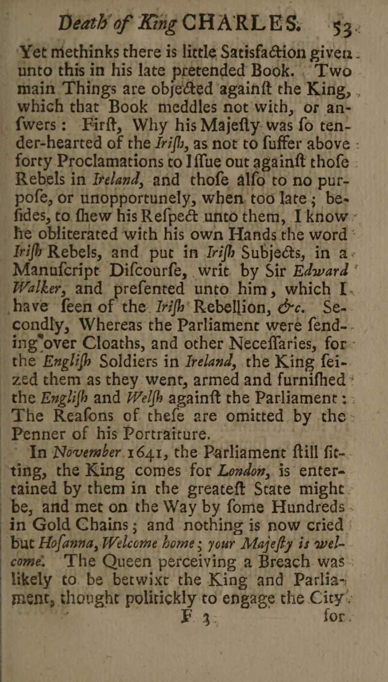 Fa ‘Yet methinks there is little Satisfaction given - unto this in his late pretended Book. . ‘Two main Things are objected ‘again{t the King, . which that Book meddles not with, or an- fwers: Firft, Why his Majefly: was fo ten- forty Proclamations to I fue out againtft thofe - Rebels in Ireland, and thofe alfo to no pur- pofe, or unopportunely, when, too late; be- fides, to fhew his Refpect unto them, I know.~ he obliterated with his own Hands the word ' Irifb Rebels, and put in Irifh Subjects, in a+ Manufcript Difcourfe, writ by Sir Edward ' condly, Whereas the Parliamene were fend-- ing over Cloaths, and other Neceffaries, for: the Englifh Soldiers in Ireland, the King fei- tained by them in the greateft State might. be, and met on the Way by fome Hundreds . in Gold Chains ; and nothing is now cried : but Hofanna, Welcome home; your Majefty is wel- come. ‘The Queen perceiving a Breach. was - likely to be betwixr the King and Parlia- ment, thonght politickly to engage the City. FE 3. for.