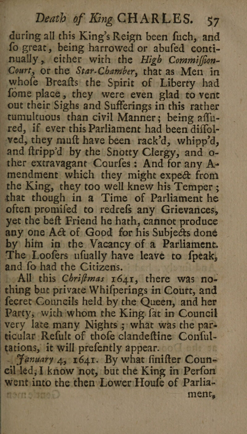 during all this King’s Reign been fuch,. and fo great, being harrowed or abufed conti- nually, either with the High Commiffon- Court, or the Star-Chamber, that as Men in whofe Breafts the Spirit of Liberty had fome place, they were even glad to vent out their Sighs and Sufferings in this rather tumultuous than civil Manner; being affu- red, if ever this Parliament had been diffol- ved, they muft have been: rack’d, whipp’d, and ftripp'd by the Snotty Clergy, and o- ther extravagant Courfes: And for any A» -mendment which they might expe& from the King, they too well knew his Temper ; that though in a Time of Parliament he often promiled to redrefs any Grievances, yet the beft Friend he hath, cannot produce any one Aé& of Good for his Subjedts done by him in the Vacancy of a Parliament. The Loofers ufually have leave to fpeak, and fo had the Citizens. ) AIL this Chrifmas 1641, there was no- thing but private Whifperings in Court, and ‘fecret-Gonneils held. by the Queen, and her Party; wicthiwhom the King fat in Council very late many Nights 5: what was the par ticular Refule of thofe clandeftine: Conful- tations, it will prefently appear. - le at ~ January a, 1641. By what finifter Coun- cileled; I. know ‘not, but the King in Perfon wentiinto the then Lower:Houfe of Parlia- Horn ose ment,