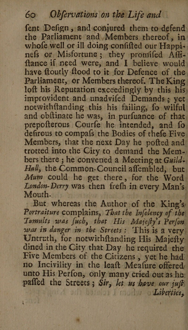 fent Defign, and conjured them to-defend the Parliament and.Members thereof, in: whofe well or ill doing confifted our Happi-. nefs or Misfortune; they pronfifed Afi- ftance if. need were, and I believe. would. have ftoutly ftood to it for Defence of the Parliament, or Members thereof. The King loft his Reputation exceedingly by this his, improvident and unadvifed Demands; yet notwithftanding this his failing, fo wilful and obftinate he was, in purfuance of that prepofterous Courfe he intended, and fo defirous to compafs the Bodies of thefe Five Members, that the next Day he pofted and trotted into the City to demand the Mem- bers there ; he convened a Meeting at Guild-, Hall, the Common- Council affembled, but Mum could he get there, for the Word London- Derry was then frefh in every Man’s. Mouth. vi _ But whereas the Author of the King’s, Portratture complains, That the Infolency of thei Tumults was fuch, that His Majefty’s Perfon was in danger in the Streets: ‘This is a very. Untreth, for notwithftanding His Majefty dined in the City that Day he required the Five Members of the Citizens, yet he had no Incivilicry in the leaft Meafure’ offered unto His Perfon, only many cried outias he: paffed the Streets; Sir, let ws have our jufk | » 9 Liberties, ib