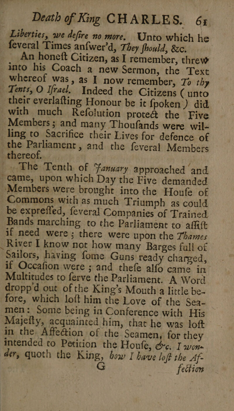 Liberties, we defire no more. Unto which he feveral Times an{wer’d, They fhould, 8zc. An honett Citizen, as I remember, threw into his Coach a new Sermon, the Text whereof was, as I now remember, To thy Tents, O Ifrael. Indeed the Citizens ( unto their everlafting Honour be it fpoken) did with much Refolution prote@ the Five Members; and many Thoufands were wil- ling to Sacrifice their Lives for defence of the Parliament, and the feveral Members thereof. _ The Tenth of Fanuary approached and “came, upon which Day the Five demanded ‘Members were brought into the Houfe of Commons with as much Triumph as could be exprefled, feveral Companies of Trained Bands marching to the Parliament to affitt if need were; there were upon the Thames River I know not how many Barges full of sailors, having fome Guns ready charged, if Occafion were ; and thefe alfo came in Multitudes to ferve the Parliament. A Word droppd out of the King’s Mouth a little be- fore, which loft him the Love of the Sea- men: Some being in Conference with His Majefty, acquainted him, that he was loft in the Affection of the Seamen, for they intended to Petition the Honfe, oc. I won der, quoth the King, bow I have loft the Af- = AG fection