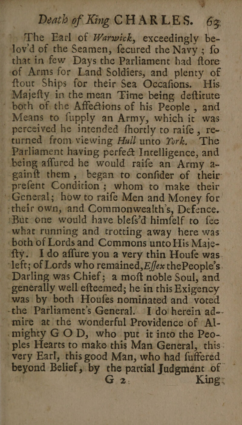 ; | ae Death of King CHARLES. 6% The Earl of Warwick, exceedingly be- lovd of the Seamen, fecured the Navy ; fo that in few Days the Parliament had ftore of Arms for Land Soldiers, and plenty of ftout Ships for their Sea Occafions. His. Majefty in the mean Time being deftirute ‘both of: the Affe@ions of his People , and Means to fupply an Army, which ic was perceived he intended fhortly to raife , re-- turned from viewing Hull unto York. » The Parliament having perfe@ Intelligence, and being affured he would raife an Army a- -gainft them, began to confider of their prefent Condition ; whom to make their General; how to raife Men and Money for ‘their own, and Commonwealth’s, Defence. ‘But one would have blefs’d himfelf to fee what running and trotting away here was both of Lords and Commons unto His Maje- ity. Ido affure you a very thin Houfe was. ‘left; of Lords who remained, Effex thePeople’s. Darling was Chief; a moft noble Soul, and -generally well efteemed; he in this Exigency swas by both Houfes nominated and. voted -the Parliament's General.. I do herein ad-- “mire at the wonderful Providence of Al- mighty GOD, who put it into the Peo- ples Hearts to make this Man General, this: very Earl, this good Man, who had fuffered beyond Belief, by the partial Judgment of — | G 2. King: