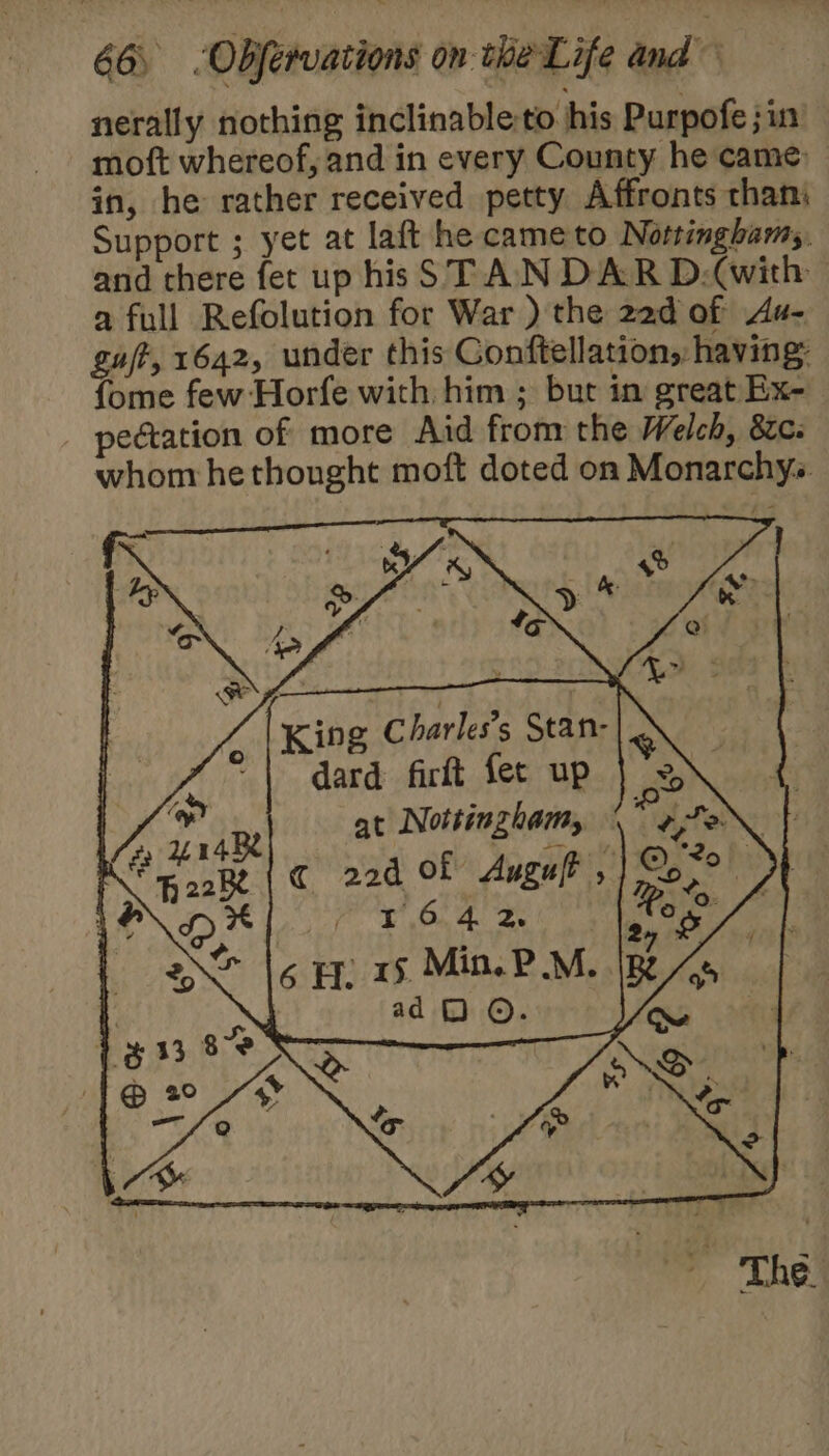 nerally nothing inclinable-to his Purpofe jin moft whereof, and in every County he came in, he rather received petty Affronts than Support ; yet at laft he came to Nottingham. and there fet up his STAN DAR D.(with a full Refolution for War ) the 22d of Ax- guft, 1642, under this Conftellation, having: fome few Horfe with him ; but in great Ex- _ pedation of more Aid from the Welch, 82c- whom he thought moft doted on Monarchys. te y Ry est King Charles's Stan- eke dard firft fet up m2 Z r4B at Nottingham, ; ON PS Fo2k | © 22d Of Augult , ©; *o! | LA HX 1642 too / ane 6 Hs. Min. PM. IR As