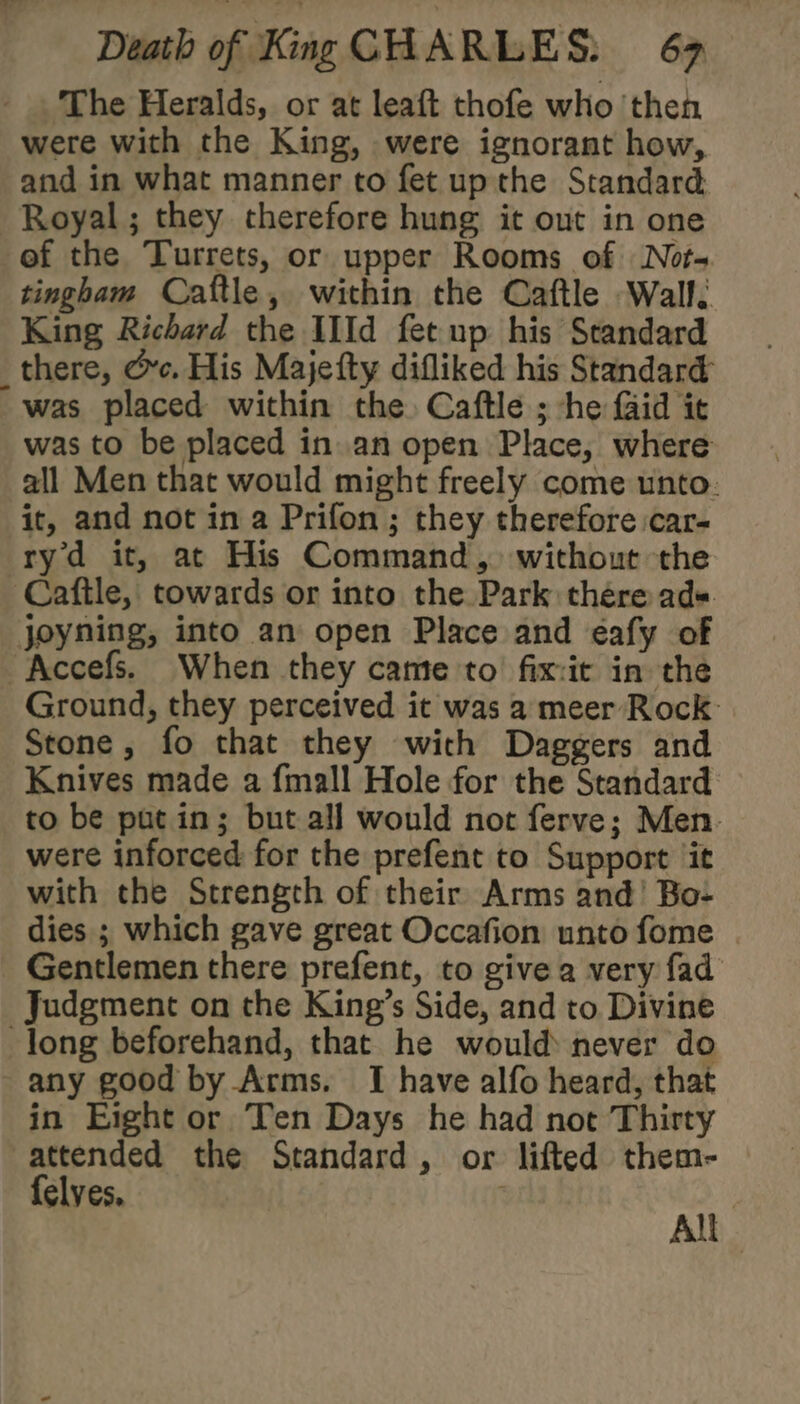 The Heralds, or at leaft thofe who ‘then were with the King, were ignorant how, and in what manner to fet up the Standard Royal; they therefore hung it out in one ef the Turrets, or upper Rooms of Not- tingham Cattle, within the Caftle Wall. King Richard the IIId fet up his Standard _there, &amp;c. His Majefty difliked his Standard was placed within the Caftle ; -he Gid it was to be placed in an open Place, where all Men that would might freely come unto: it, and not in a Prifon ; they therefore car- ryd it, at His Command, without the Caftle, towards or into the Park there ad« joyning, into an open Place and éafy of Accefs. When they came to fix-it in the Ground, they perceived it was a meer Rock: Stone, fo that they with Daggers and Knives made a fmall Hole for the Standard to be putin; but all would not ferve; Men. were inforced for the prefent to Support ‘it with the Strength of their Arms and’ Bo- dies ; which gave great Occafion unto fome Gentlemen there prefent, to give a very fad Judgment on the King’s Side, and to Divine long beforehand, that he would never do any good by Arms. I have alfo heard, that in Eight or Ten Days he had not Thirty attended the Standard, or lifted them- {elves | All