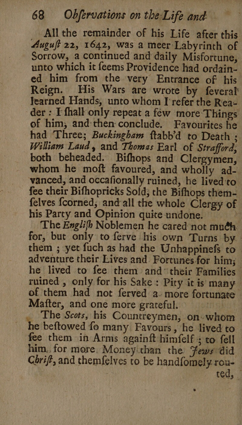 Allthe remainder of his Life after this Auguft 22, 1642, was a meer-Labyrinth of Sorrow, a continued and daily Misfortune, unto which it feems Providence had ordain- ed him from the very Entrance of his Reign. His Wars are wrote by feveral learned Hands, unto whom I refer the R'ea- der : T fhalt only repeat a few more Things of him, and-then conclude. Favourites he had Three; Buckingham ftabb’d to Death ; William Laud, and Thomas Earl of Strafford; both beheaded. Bifhops and Clergymen, whom he moft favoured, and wholly ad- vanced, and occafionally ruined, he lived'to fee their Bifhopricks Sold; the Bifhops them- felves fcorned, and-all the whole Clergy of his Party and Opinion quite undone. =&gt; The Englifh Noblemen he cared not muéh. for, but only to ferve his own Turns by | them ; yet fuch as had the Unhappinefs to adventure their Lives and Fortunes for him; _ he lived to fee them and* their Families — ruined , only for his Sake : Pity it is many of them had not ferved a- more fortunate Mafter, and one more grateful. _ The Scots, his Countreymen, on. whom e beftowed fo many Favours, he lived to fee them in Arms againft himfelf + to fell him. for more. Money than the ews did Cbrift, and themfelves to be handfomely rou- ted, _