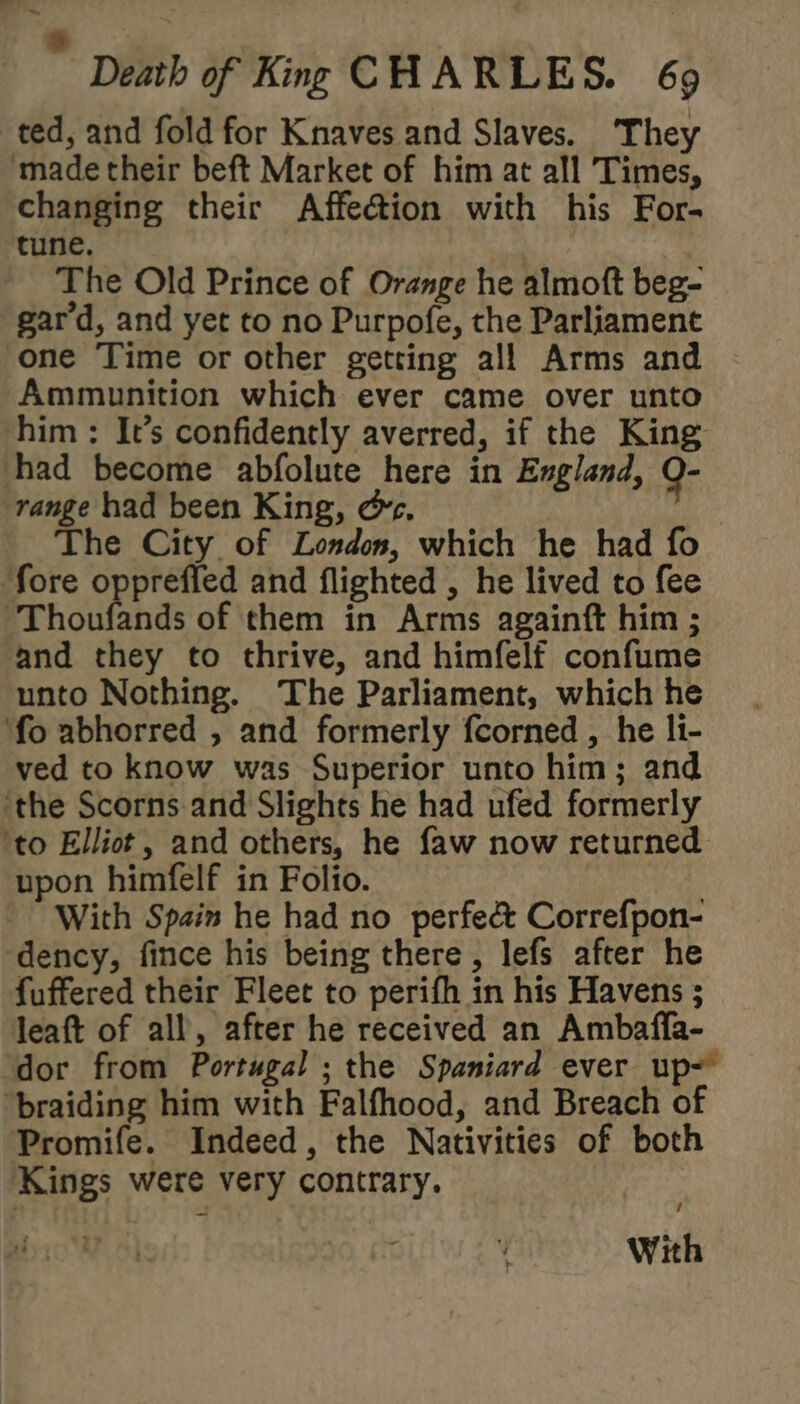 ted, and fold for Knaves and Slaves. They ‘made their beft Market of him at all Times, changing their Affection with his For- tune. The Old Prince of Orange he almoft beg- gard, and yet to no Purpofe, the Parliament one Time or other getting all Arms and Ammunition which ever came over unto him : It’s confidently averred, if the King had become abfolute here in England, Q- range had been King, ec, The City. of London, which he had fo ‘fore oppreffed and flighted , he lived to fee ‘Thoufands of them in Arms againft him ; and they to thrive, and himfelf confume unto Nothing. The Parliament, which he fo abhorred , and formerly fcorned , he li- ved to know was Superior unto him; and ‘the Scorns.and Slights he had ufed formerly ‘to Elliot, and others, he faw now returned upon himfelf in Folio. With Spain he had no perfec Correfpon- dency, fince his being there, lefs after he fuffered their Fleet to perifh in his Havens ; leaft of all, after he received an Ambaffa- dor from Portugal ; the Spaniard ever up~ ‘braiding him with Falfhood, and Breach of Promife. Indeed, the Nativities of both Kings were very contrary. With