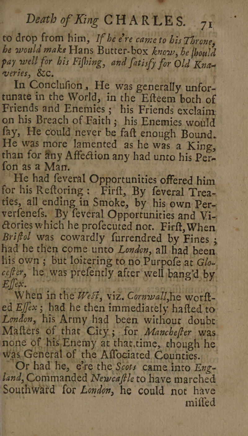 to drop from him, If he ere cane to his Throne, he would make Hans Butter-box know, be fhould pay well for his Fifhing, and fatisfy for Old Kna« weries, SC. In Conclufion, He was generally unfor- tunate in the World, in the Efteem both of Friends and Enemies ;\ his Friends exclaim on his Breach of Faith ; his Enemies would fay, He could never be faft enough Bound. Fle was more lamented as he was a King, than for ny AffeGion any had unto his Per- fon as a Man. | _ He had feveral Opportunities offered him for his Reftoring: Firft, By feveral Trea- ties, all ending in Smoke, by his own Per- verfenefs. By feveral Opportunities and Vi- &amp;ories which he profecuted not. Firft, When Briffol was cowardly furrendred by Fines ; had he then come unto London, all had been, his own; but loitering to no Purpofe at Glo-. cefter, he was prefencly after well banged by. eee in the West, viz. Coruwall,he wortt- ed Effex; had he then immediately. hafted to London, his Army had been without doybe: Mafters of that City; for Manchefter was none of his.Enemy at that,time, chough he was General of the Affociated Counties. - Or had he, e*re the Scots came.into Eng- land, Commanded Newca/tle to have marched Southwatd for London, he could not have 4 : miffed