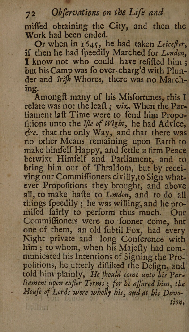 bl 972 Obfervations on the Life and miffed obtaining the City, and then the Work had been ended. Or when in 1645, he had taken Leiceffer, if then he had fpeedily Marched for London, {1 know not who could have refifted him ; but his Camp was fo over-charg’d with Plun- - der and Iri{h Whores, there was no March- ing. Piihitelt many of his Misfortunes, this I relate was not the leaft ; viz. When the Par- liament laft Time were to fend him Propo- fitions unto the I/le of Wight, he had Advice, @c. that. the only Way, and that there was no other Means remaining upon Earth to make himfelf Happy, and fettle a firm Peace betwixt Himfelf and Parliament, and to bring him out of Thraldom, but by recei- - ving our Commiffioners civilly,to Sign what-. ever Propofitions they brought, and above all, co make hafte to Loudon, and to do all things {peedily ; he was willing, and he pro- mifed fairly to perform thus much. Our Commiffioners were no fooner come, but one of them, an old fubtil Fox, had every Night private and long Conference with him ; to whom, when his Majefty had com- _ municated his Intentions of Signing the Pro- pofitions, he utterly difliked the Defign, and told him plainly, He fhould come unto bis Par- liament upon eafier Terms ; for he aljured him, the Houfe of Lords were wholly his, and at bis Devo- 110%,
