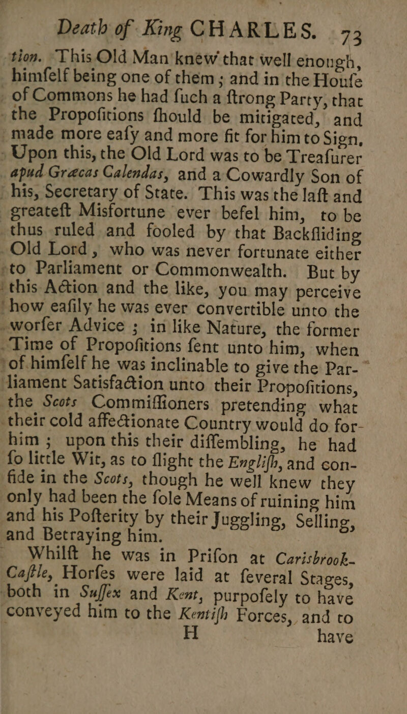 tion. This Old Man’ knew that well enongh, himfelf being one of them; and in the Honfe _ of Commons he had fuch a {trong Party, thac the Propofitions fhould be mitigared, and made more eafy and more fit for himto Sign, Upon this, the Old Lord was to be Treafurer apud Gracas Calendas, and a Cowardly Son of _ his, Secretary of State. This was the laft and _greateft Misfortune ever befel him, to be thus ruled and fooled by that Backfliding Old Lord, who was never fortunate either to Parliament or Commonwealth. But by ‘this Action and the like, you may perceive ‘how eafily he was ever convertible unto the -worfer Advice ; in like Nature, the former Time of Propofitions fent unto him, when /of.himfelf he was inclinable to give the Par- ~ diament Satisfaction unto their Propofitions, the Scots Commiffioners. pretending what their cold affe@ionate Country would do for- him ; upon this their diffembling, he had fo little Wir, as to flight the Englifh, and con- fide in the Scots, though he well knew they only had been the fole Means of ruining him and his Pofterity by their Juggling, Selling, and Betraying him. _ Whilft he was in Prifon at Carisbroob- Cajtle, Horfes were laid at feveral Stages, both in Suffex and Kent, purpofely to have conveyed him to the Kentifh Forces, and to . H have