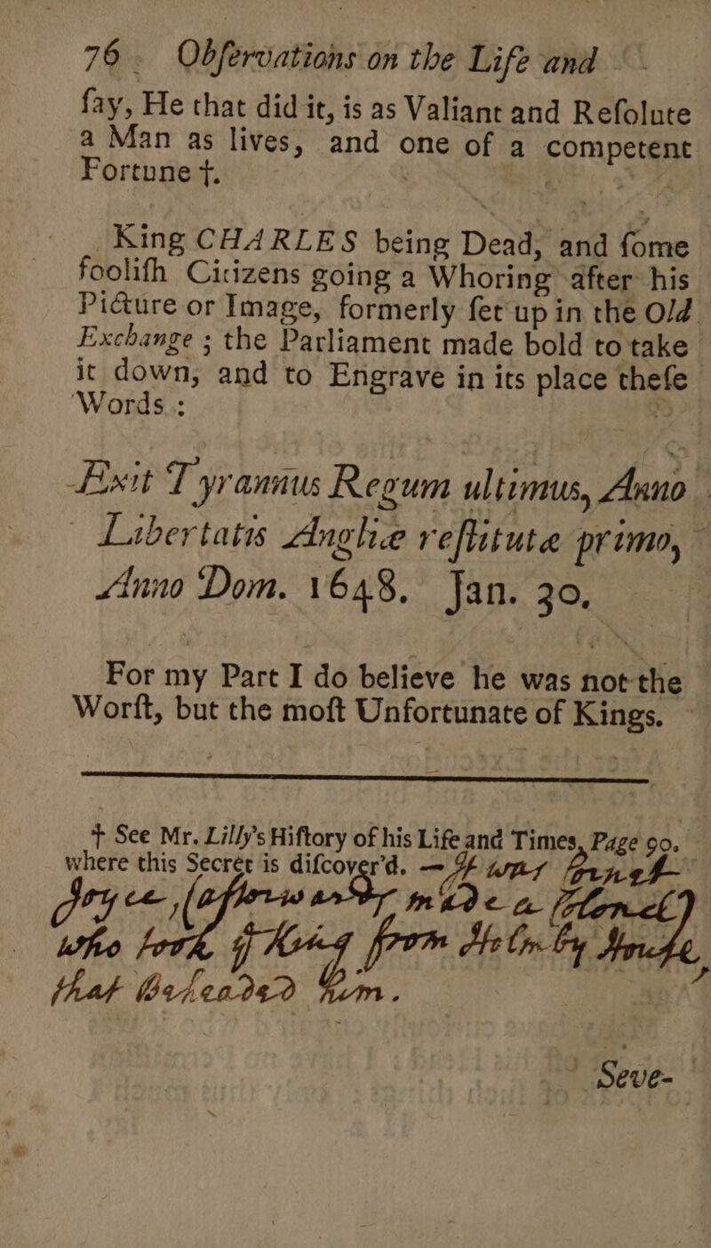 fay, He that did it, is as Valiant and Refolute a Man as lives, and one of a competent Fortune t. | | ye. King CHARLES being Dead, and fome foolifh Citizens going a Whoring after his Picture or Image, formerly fet up in the Old Exchange ; the Parliament made bold to take’ it down, and to Engrave in its place thefe ‘Words.: tS Exit Tyrannus Regum ultimus, Anno | Libertatis dnghee reflituta primo, Anno Dom. 1648, Jan. 30, For my Part I do believe he was not the Worft, but the moft Unfortunate of Kings. — nD Ey hd fy fom dell Fh that e4en292 ne)