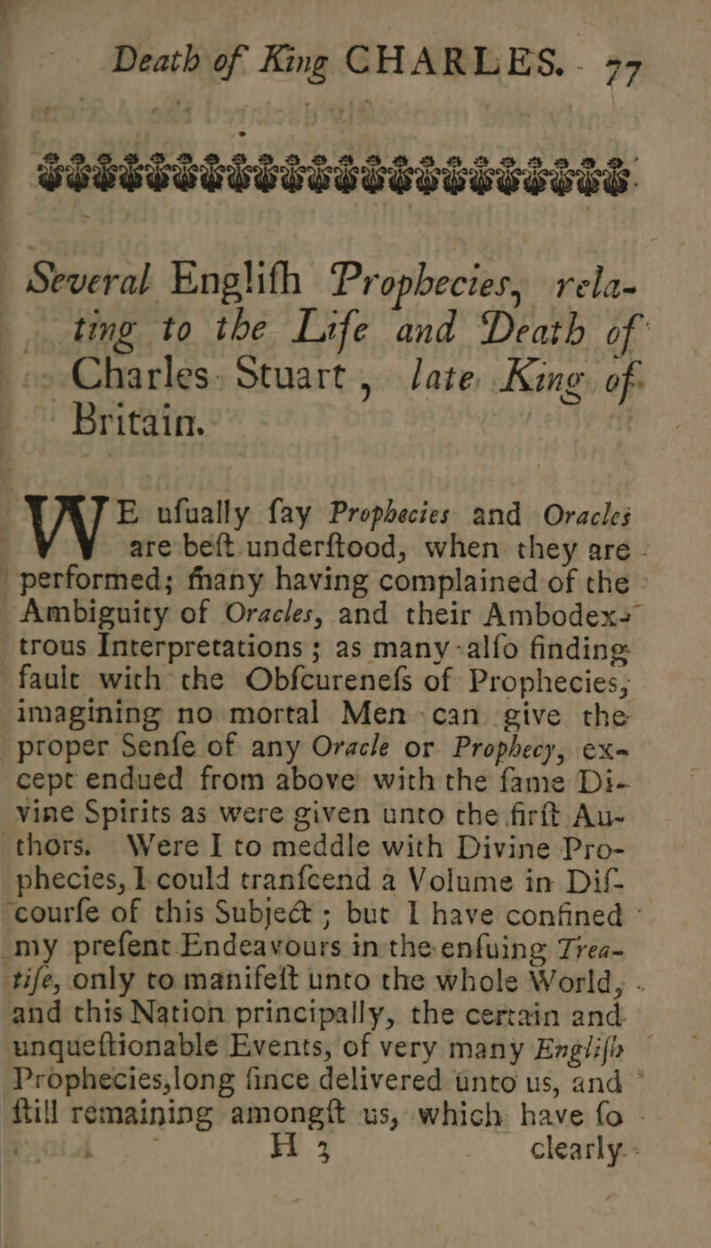 | SSSSSSSTSOTISSSSSSSHIS. Several Englifh Prophecies, rela- ting to the Life and Death of: &gt; Charles. Stuart, Jate, King. of: Britain. E ufually fay Prophecies and Oracles are beft-underftood, when they are - performed; fhany having complained of the - Ambiguity of Oracles, and their Ambodex= trous Interpretations ; as many -alfo finding faule with the Obfcurenefs of Prophecies, imagining no mortal Men can give the proper Senfe of any Oracle or Prophecy, ex- cept endued from above with the fame Di- vine Spirits as were given unto the firft Au- thors. Were I to meddle with Divine Pro- phecies, I could tranfcend a Volume in Dif ‘courfe of this Subje@&amp; ; but I have confined - my prefent Endeavours in the enfuing Trea- tife, only to manifei{t unto the whole World, . and this Nation principally, the certain and. unqueftionable Events, of very many Englifh Prophecies,long fince delivered tnto us, and ° {till remaining amongft us, which have fo -