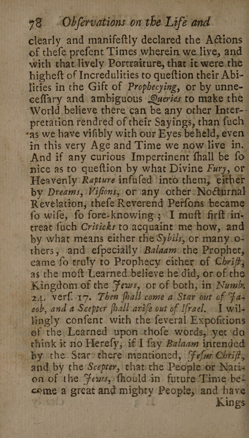 clearly and manifeftly declared the Actions of thefe prefent Times wherein we.live, and with that lively Portraiture, that ic were. the higheft of Incredulities to queftion their Abi- lities in the Gift of Prophecying, or by unne- ceffary and ambiguous Queries to make the World believe there can be any other Inter-- pretation rendred of their Sayings, than fuch as we have vifibly with our Eyes beheld, even in this very Age and Time we now live in. _ And if any curious Impertinent fhall be fo nice as to queftion by what Divine Fury, or Heavenly Rapture infufed ‘into:themj ‘either by Dreams, Vifions, or any other&gt;Noéturnal Revelatton; thefe Reverend Perfons became fo wife, fo fore-knowing; 1 muft firft in: treat fuch Criticks to acquaint me how, and by what means either the Sybi/s, or many.o- thers, and efpecially Balaam the Prophet, came fo truly to Prophecy either: of Chri; as che moft Learned:believe he did, or. of the Kingdom of the Fews, or of both, in Numb, 2a. ver{i17. Then fhall come a Star out of Fas e6b, and a Scepter fhall.arife out of Ifrael. I wil- - lingly confent with thefeveral Expofitions of the; Learned upon thofe words; :yet da think it no Herefy; if I fay Bzlaam intended » by othe Stare there mentioned, Feflmn Chrijt, and, by the Scepter, thatithe Peoplesor Natis on of the Fews, fhould in. future Time bel comea great and mighty Peoples and have i Kings