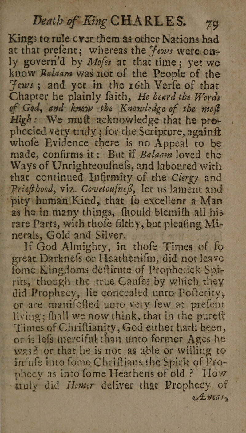 Kings terule over them as other Nations had at that prefent; whereas the fews were.on&gt; ly govern’d by Mofes at that time; yet we know Balaam was not of the People of the Fews ; and yet. in the 1éch Verfe of that Chapter he plainly faith, He heard the Words of Ged, and knew the Knowledge of the moft High: We muft»acknowledge that he pre- phecied very truly ; forthe Scripture, againft whofe Evidence there is no Appeal to be made, confirms it: But if Balaam loved the Ways of Unrighteoufnefs, and laboured with that continued Infirmity of the Clergy and - 'Priefthood, viz. Covetoufnef, let us lament and pity chumaniKind, that fo excellene a Man as hein many things, fhould blemifh all his. rare Parts, with thofe filthy, but pleafing Mi- nerals, Gold and Silver. : If God Almighty, in thofe Times of fo ereat Darknefs:or Heathenifm, did not leave fome:Kinedoms deftitute of Prophetick Spi- rits, though the true Canfes by which they did Prophecy, lie concealed unto, Potterity, or are manifcfted unto very few at prefenc ~ living; fhall we now think, that in the pureft Times of Chriftianity , God either hath been, or is lefs:mercifuk than unto former Ages he was? or that he is not as able or willing to infufe into fome Chriftians. the Spirit of Pro- phecy as into fome Heathens of old ? How -gtuly did Homer deliver that Prophecy. of | aE MEAS 5