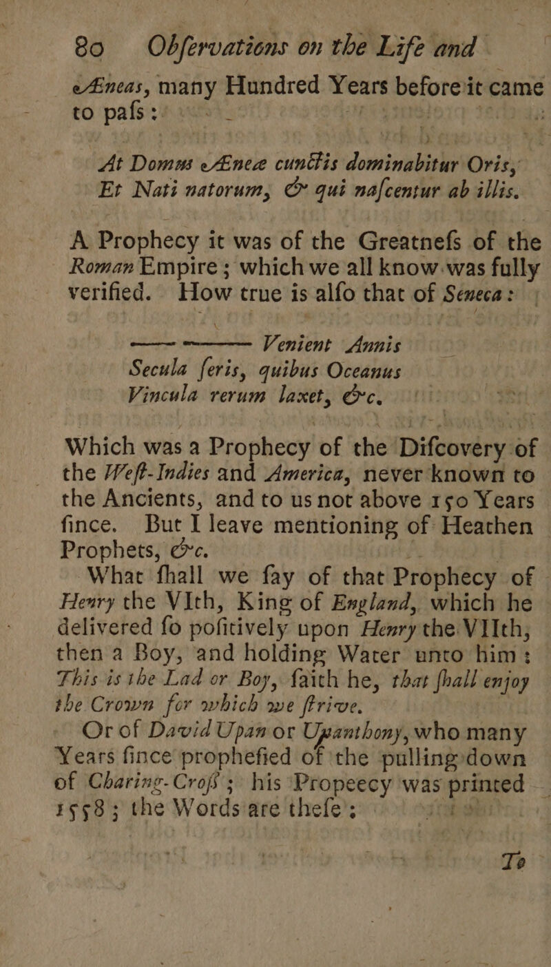 eAincas, many Hundred Years before it came to ‘pats: s 1k: Pei lorce teas At Domus eAneae cunttis dominabitur Oris, Et Nati natorum, G qui nafcentur ab illis. A Prophecy it was of the Greatnefs of the Roman Empire ; which we all know was fully verified. How true is alfo that of Seneca: Venient Annis Secula feris, quibus Oceanus Vincula rerum laxet, &amp;c. at Which was a Prophecy of the Difcovery of the Weft-Indies and America, never known to the Ancients, and to us not above rso0 Years fince. But I leave mentioning of Heathen Prophets, cc. A | What fhall we fay of that Prophecy of Heary the VIth, King of England, which he delivered fo pofitively upon Henry the VIIth, then a Boy, and holding Water unto him: This is the Lad or Boy, faith he, that fhall enjoy the Crown for which we ftrive. Or of David Upan or Upanthony, who many Years fince prophefied of ‘the pullingdown of Charing-Crojs; his Propeecy was printed — 1558; the Wordsare thefe’; he ae Te