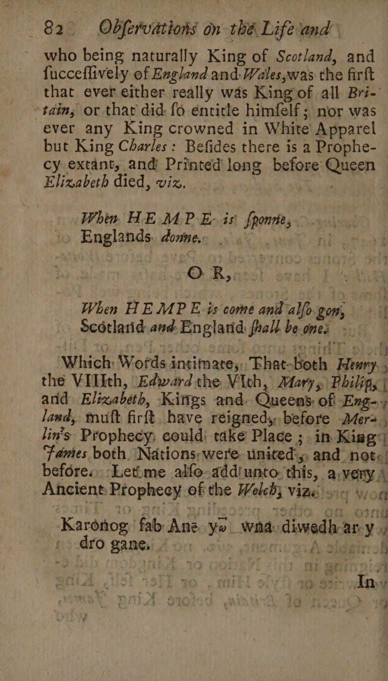 who being naturally King of Scotland, and fucceflively of England and: Wales,was the firft that ever either really was King of all Bri- ~tainy or thar did fo énticle himfelf ; nor was ever any King crowned in White’ Apparel but King Charles: Befides there is a Prophe- cy extant, and Printed long before Queen Elizabeth died, viz. : Se Whin HE MP E- is {ponnte,. Englands. donne, 9. | O Rensst ox When HEMP Eis come and alfo.gom, Scotlarid and England fhall beones - He ae tre Ge ste 1 fi Leon h. Sled Which Wofds intimate, Fhat-both Henry, , the VIlIth, Edward the Vich, Mary, Philipy | and Elizabeth, -Kittgs and. Queen’; of Eng-» land, muft firft, have reignedy, before Mer=., lin’s Prophecy; could; take Place ;. in Kiag ‘Fames both. Nations, were. united:, and not: before. Letime alfe-addiunto this, avery.) Ancient; Prophecy of the Weleby vine 16 yon UP OSE wad wel 650 Of Otneg Karonog. fab Ane. yo wha: diwedh ary, - -dro gane, bik rua A. Sidgr of iG aa; In ie neve. a