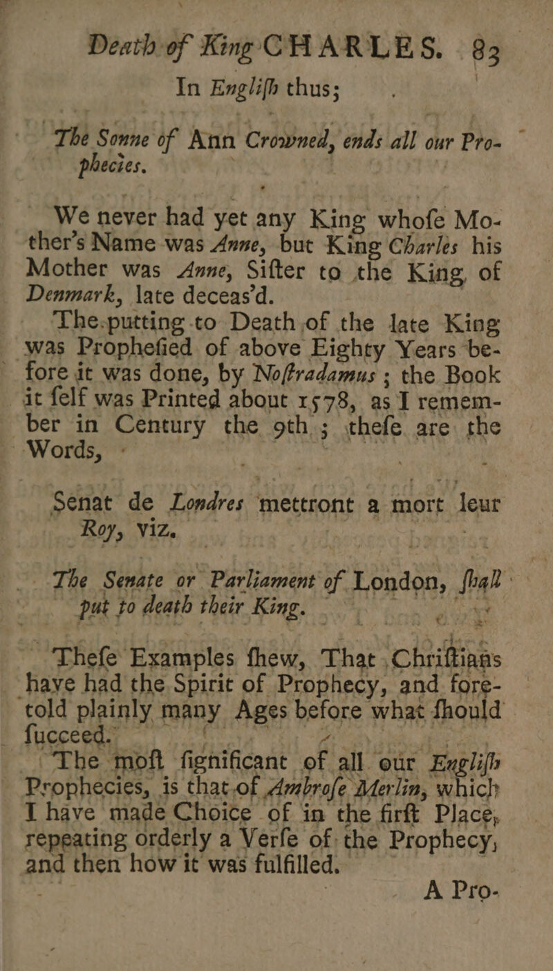 In Englifh thus; | The Sonne of Aun Crowned, ends all our Pro~ © phecies. | We never had yet any King whofe Mo- ther’s Name was Anne, but King Charles his Mother was Anne, Sifter to the King, of _ Denmark, \ate deceas’d. | | The-putting to Death,of the late King was Prophefied of above Eighty Years be- fore it was done, by Noftradamus ; the Book ait felf was Printed about 1578, as I remem- ber in Century the 9th ; thefe are the Words, - | sist Senat de Londres mettront a mort leur i ree ‘ _ The Senate or Parliament of London, fhal put to death Pheer Rings Sas J a _ Thefe Examples fhew, That , Chriftians have had the Spirit of Prophecy, and fore- told plainly many Ages before what fhould Brees angi Te ues. ~The moft fignificant of all our eel Prophecies, is that.of Ambrofe Merlin, which I have made Choice of in the firft Place, repeating orderly a Verfe of the Prophecy, and then how it was fulfilled. Ax sigh : ro-