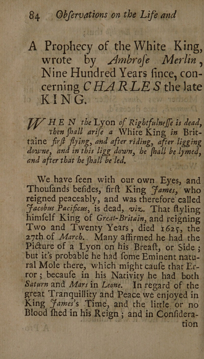 A Prophecy of the White King, wrote by Ambrofe Merlin, Nine Hundred Years fince, con- cerning CHARLES the late K J N G.  : . “ort WVoHE N the Lyon of Rightfulneffe is dead, then fhall arife a White King in Brit- taine firft flying, and after riding, after ligging downe, and inthis ligg down, he {hall be lymed, and after that he {hall be led, (Te mabe. We_have feen with our own. Eyes, and Thoufands befides, firft King Sames, who reigned peaceably, and was therefore called Facobus Pacificus, is dead, viz. That flyling himfelf King of Great-Britain, and reigning Two and Twenty Years, died 1625, the 27th.of March.. Many affirmed he.had the Pidure of a Lyon on his Breaft, or Side ; but it’s probable he had fome Eminent natu- ral Mole there, which might caufe that Er- or; becaufe in his Nativicy he had both Saturn and Mars in Leone. In regard of the great ‘Tranquillity and Peace we enjoyed in King ames’s Time, and the little or no Blood fhed in his Reign ; and in Confidera- ain eiaMiaaatinemeaie Js ph lgp 2