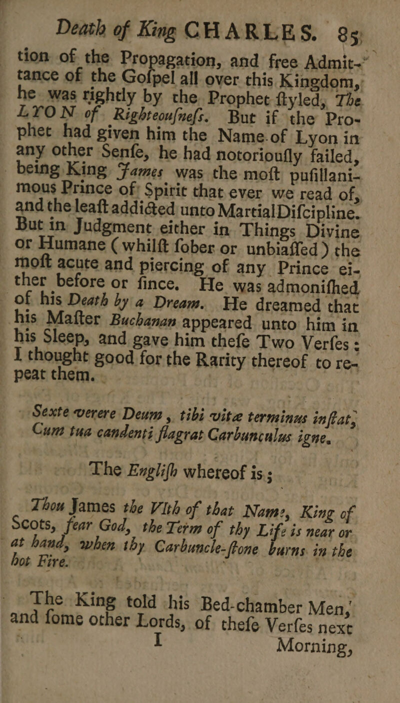 _ tion of the Propagation, and free Admit- tance of the Gofpel all over this Kingdom,: he was tightly by the. Prophet ftyled, The LYON of Righteou{nefs. But if the Pro- phet had given him the Name.of Lyon in any other Senfe, he had notorioufly failed, being King, Fames was the mott pufillani- _ mous Prince of: Spiric that ever we read of,, and the leaft addi@ed unto Martial Difcipline. But in Judgment either in Things Divine — or Humane ( whilft fober or unbiaffed ) the _ moft acute and piercing of any Prince ei- ther before or fince. He was admonifhed, of his Death by a@ Dream. He dreamed that his Mafter Buchanan appeared unto him in his Sleep, and gave him thefe Two Ver{es 4 I thought good for the Rarity thereof to re- peat them. . | Sexte verere Deum , tibi vite terminus inftat, Cum tua candenti flagrat Garbunculus igne. The Englifh whereof is = Thou James the Vith of that Nam:, King of Scots, fear God, the Term of thy Life is near or at hand, when thy Carbuncle-ftone burns. in the hot Fires ' The King told his Bed-chamber Men, and fome other Lords, of thefe Verfes nexe ; I Morning,