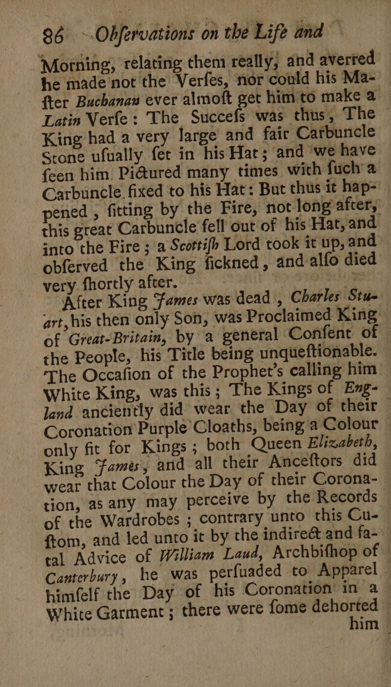 Morning, relating them really, and averted he made not the’ Verfes, nor could his Ma- — fter Buchanaw ever almoft get him to make a Latin Verfe : The Succefs was thus, The ~ King had a very large and fair Carbuncle Stone ufually fet in his Hat; and ‘we have {een him Pi@ured many times with fucha Carbuncle. fixed to his Hat: But thus it hap- pened , fitting by the Fire, not-long after, this great Carbuncle fell out of his Hat, and into the Fire ; a Scottifp Lord took it up, and obferved the King fickned, and alfo died very. fhortly after. 3 After King ames was dead , Charles Stue art, his then only Son, was Proclaimed King. of Great-Britain, by a general Confent of the People, his Title being unqueftionable. The Occafion of the Prophet’s calling him White King, was this; The Kings of Eng- land anciently did wear the Day oftheir ; Coronation Purple Cloaths, being a Colour | only fit for Kings ; both Queen Elizabeth, King ‘fames, and all their Anceftors did wear that Colour the Day of their Corona- tion, as any may perceive by the Records of the Wardrobes ; contrary unto this Cu-— ftom, and led unto it by the indireé&amp;t and fa- tal Advice of William Laud, Archbifhop of © Canterbury, he was perfuaded to Apparel himfelf the Day of his Coronation’ in a White Garment ; there were fome dehorted — him