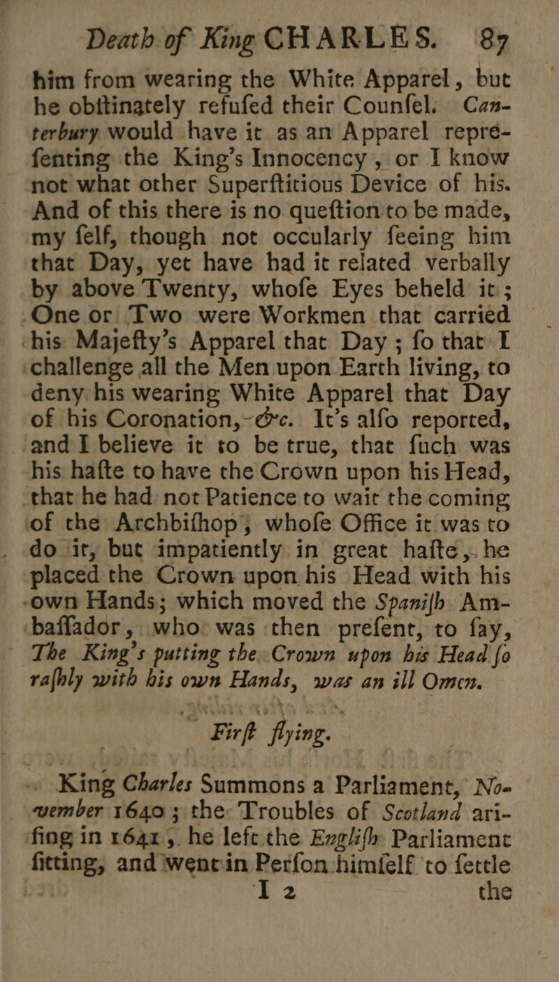 him from wearing the White Apparel, but he obitinately refufed their Counfel. Can- terbury would have it as an Apparel repre- fenting the King’s Innocency , or I know not what other Superftitious Device of his. And of this there is no queftion to be made, my felf, though not occularly feeing him that Day, yet have had ic related verbally by above Twenty, whofe Eyes beheld it ; One or Two were Workmen that carried — his Majefty’s Apparel that Day ; fo that I ‘challenge all the Men upon Earth living, to deny his wearing White Apparel that Day of his Coronation,-@c. It’s alfo reported, and I believe it to be true, that fuch was his hafte to have the Crown upon his Head, that he had not Patience to wait the coming of the Archbifhop; whofe Office it was to _ do it, but impatiently in great hafte,.he placed the Crown upon his Head with his -own Hands; which moved the Spanijh Am- -baffador, who was then prefent, to fay, The King’s putting the Crown upon his Head fo rafhly with his own Hands, was an ill Omen. ” Firft fling. ~ King Charles Summons a Parliament, No- wember 16403 the: Troubles of Scotland ari- fing in 1641, he lefe the Englifh Parliament fitting, and went:in pee himfelf ‘to fettle bs IT2 the