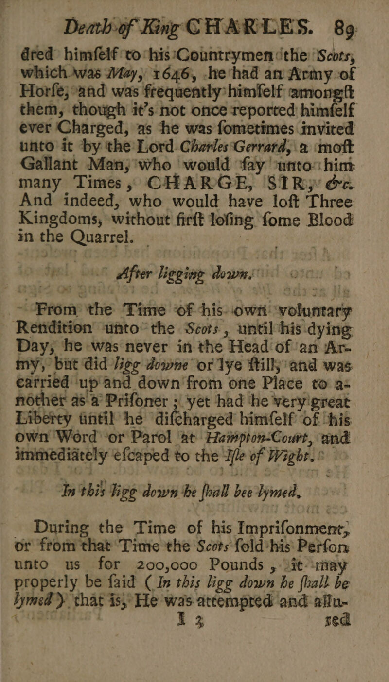 dred himfeif to his \Countrymen ithe ‘Scots, which was May, 1646, -heshad an Army of Horfe;-and was frequently himfelf among tt them, though it’s not once reported himéelf ever Charged, as he was fometimes invited unto it by the Lord. Charles ‘Gerrard, a ‘moft Gallant Man,;'who would ‘fay ‘unto: him many Times, CHARGE, SIRp oa And indeed, who would have loft Three Kingdoms, without firft lofing fome Blood m the Quarrel. — | Qoeeady a) 8 After ligging dowmee oo ~ Brom the Time of -his- own: ‘voluntary Rendition unto’ the Scors , until his dying Day, he was never in the Head ofan Ar. _ my, bint Gid lige downe or lye tilly and was carried up'and down'from one Place to a- - nother a8 a Prifoner ;| yet had he veryigreat Liberty tintil he difcharged himfelf of his own Word ‘or Parol at Hampton-Court, and immediately efcaped to the Ile of Wighr. © Tn'this Figg down ‘he foall bee lymed. During the Time of his Imprifonment, or from that Time the Scots fold-his Perfon unto us for 200,000 Pounds , it: may properly be faid (In this ligg down be fhall be bymcd) shat is, He oe atcempred and wae qa : ea 5¢