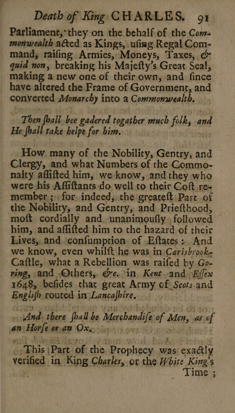 Parliament,*they on the behalf of the Com- monwealth a&ed as Kings, .ufing Regal Com- mand, raifing Armies,;Moneys, Taxes, & quid non, breaking his Majefty’s. Great Seal, making a new one of their own, and fince have altered the Frame of Government, and converted Monarchy into a Commonwealth, Then fhall bee gadered togather much folk, and He: hall take belpe for him. Seed How many of the Nobility, Gentry, and Clergy, and what Numbers of the Commo- nalty affifted him, we know, and they who were his Affiftants do. well to their Coft.re- member ;»: for, indeed, the greateft, Part of the Nobility, and Gentry, and Priefthood, moft cordially and unanimoufly . followed him, and affifted him to the hazard of their Lives, and ‘confumption. of Eftates ». And we know, even whilft he was in:Carisbrock~ | Caftle, what a Rebellion was raifed by Go- ring, and .Others,, Gc. in, Kewt -and ‘Ejfex 1648, befides chat great Army of Scots. and Englifh routed in Lancajbire. Re} »\ And, there fhall be Merchandife of Men, as of An Horfe orp Ox) oy: Ne ~, This \Past of the Prophecy was exaély verified in King Charles, or the White King’s Time ;