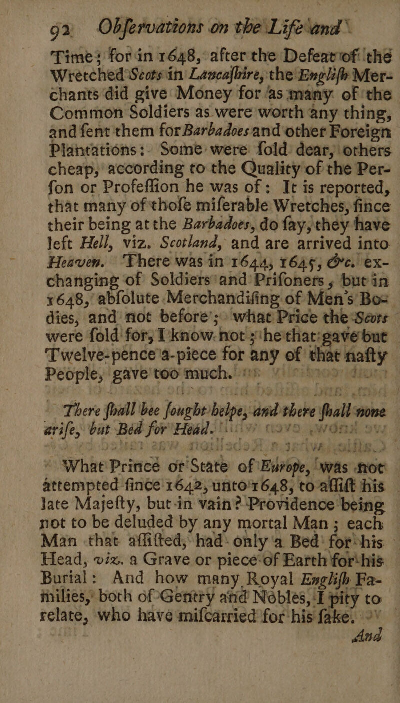 Times for in 1648, after the Defeatof ‘thé Wretched Seots:in Lancafbire, the Englife Mer- chants did give Money for as many. of ‘the Common Soldiers as were worth any thing, and fent them forBarbadoes and other Foreign Plantations:. Some were: fold dear, orhers cheap, according to the Quality of the Per- fon or Profeflion he was of : It is reported, that many of thofe miferable Wretches, fince their being atthe Barbadoes, do fay, they have left Hell, viz. Scotland, and are arrived into Heaven. ‘There was in 1644, 1645; Oc. ex- changing of Soldiers'and Prifoners , but in 1648, abfolute Merchandifing of Men's Bos dies, and not before’; what Price the Seurs were fold for; I'know. not ;‘he'that:gave but Twelve-pence'a-piece for any of that nafty People, gave'too much. ©) There fhall bee fought belpe, and there {hall nome arife, but Béd for'Head. 7? (avo .wond ow Oo DRE? 2B NG 2GoA) oI Riese) ’ What' Prince or'State of Europe, was noc — attempted fince' 1642, unto'r648, to aflift his — late Majefty, but-in vain? Providence being not to be deluded by any mortal Man ; each Man that affifted, had: only ‘a Bed! forshis. ~ Head, viz. a Grave or piece-of Earth forthis Burial: And how many Royal Englifh Fa- inilies,’ both of Gentry atid Nobles, I pity to relate, who have mifcarried for his fake. 9 — Ana