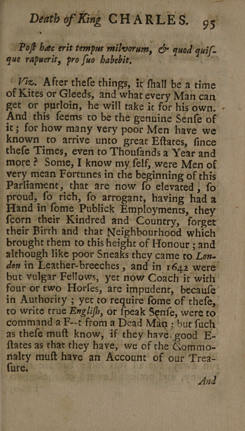 ‘Pot hac erit tempus milvorum, oe quod quil- que rapuerit, pro {uo habebit. | {= Viz, After thefe things, it fhall be a time of Kites or Gleeds, and what every Man can get or purloin, he will take ic for his own. And this feems to be the genuine Senfe of it; for how many very poor Men have we known to arrive unto great Eftates, fince thefe Times, even to Thonfands a Year and more ? Some, I know my felf, were Men of very mean Fortunes in the beginning of this Parliament, that are now fo elevated ; fo proud, fo rich, fo arrogant, having had a Hand in fome Publick Employments, they fcorn their Kindred and: Country, forget their Birth and that Neighbourhood which brought them to this height of Honour ; and although like poor Sneaks they came to Lon- but vulgar Fellows, yet now Coach it with four or two Horfes, are impudent, becaufe in Authority ; yet to require fome of thefe, to write true Englifh, or {peak Senfe, were to command a F--t from a Dead Maa ; but fach as thefe muft know, if they havé. good E- ftates as that they have, we of che Gommo- fure. And