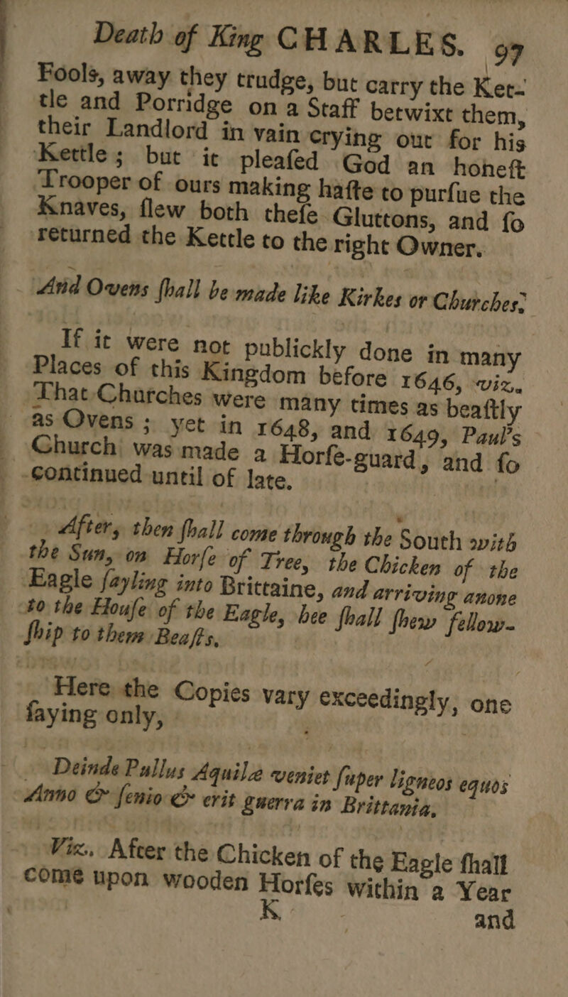 Fools, away they trudge, but carry the Ket- tle and Porridge on a Staff betwixt them, their Landlord in vain crying out for his ‘Kettle; but ie pleafed God an honeft Trooper of ours making hafte to purfue the Knaves, flew both thefe. Gluttons, and fo ‘returned the Kettle to the right Owner, Arid Ovens foall be made like Kirkes or Churches; If it were not publickly done in many Places of this Kingdom before 1646, viz. That Charches were many times as beaftly Church was made a Horfe-guard, and fo the Sun, on Horfe of Tree, the Chicken of the 40 the Houfe of the Eagle, bee fhall thew fellow Ship to them Beafts, | j Here. the Copies vary exceedingly, one faying only, | . | Deinde Pallus Aquila veniet fuper ligneos equos Anno &amp; fenio &amp; erit guerra in Brittania, Vics, Afeer the Chicken of the Eagle fhall come upon wooden Horfes Within a Year 1 ae and