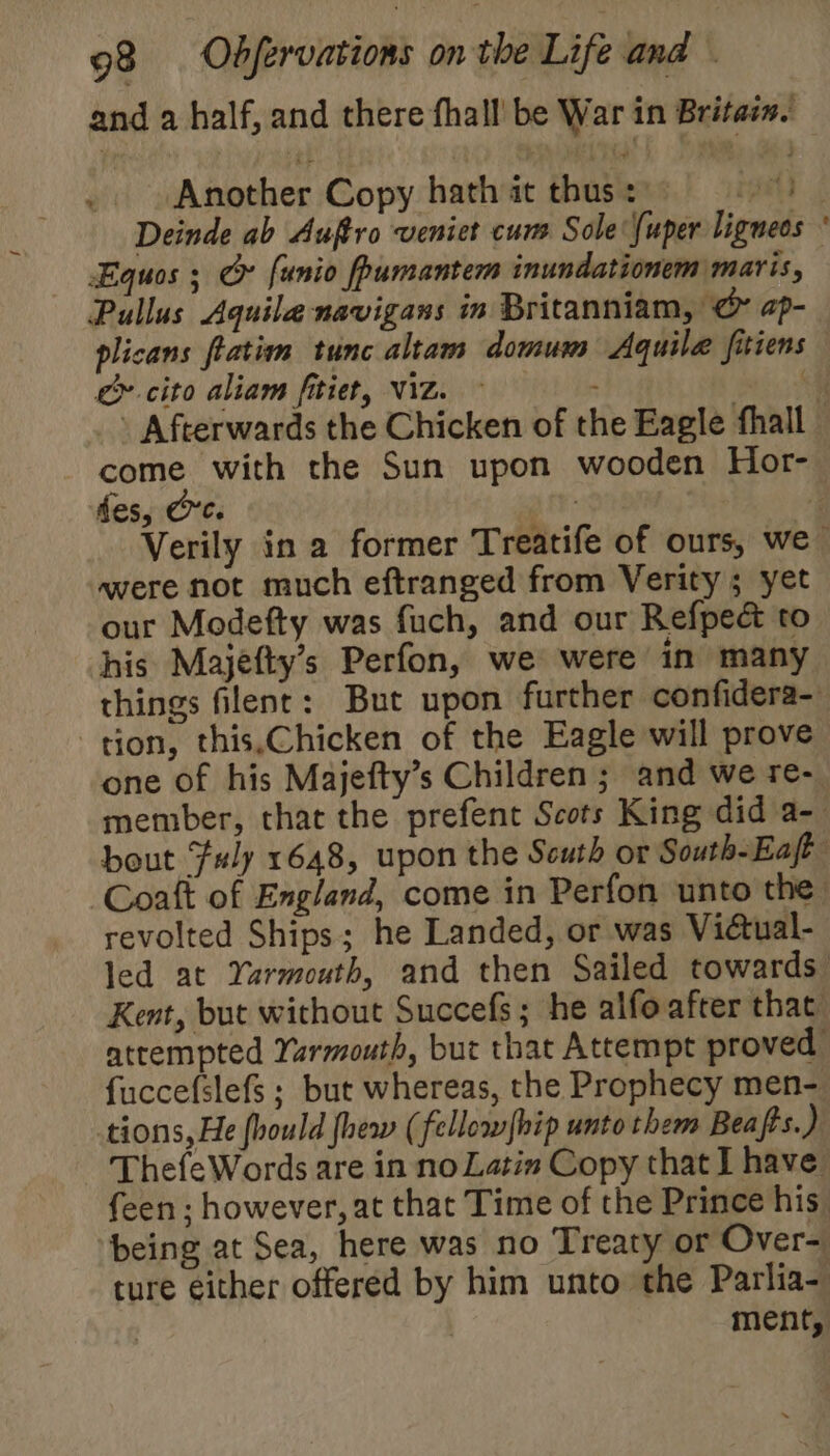 and a half, and there fhall' be War in Britass. Another Copy hath at thus = ra Deinde ab Auftro veniet cum Sole {uper ligneos ' Equos ; &amp; funio fpumantem inundationem maris, Pullus Aquile navigans in Britanniam, &amp; ap- plicans flatimm tunc altam domum Aquila fitiens &amp; cito aliam fitiet, Viz. ~ eh &gt; Afterwards the Chicken of the Eagle fhall come with the Sun upon wooden Hor- des, Cre. \ a Verily in a former Treatife of ours, we were not much eftranged from Verity ; yet our Modefty was fuch, and our Refpec to his Majefty’s Perfon, we were in many things filent: But upon further confidera- tion, this,Chicken of the Eagle will prove one of his Majefty’s Children ; and we re- member, that the prefent Scots King did a-— bout F#ly 1648, upon the Scuth or South-Eaft ‘Coaft of England, come in Perfon unto the revolted Ships; he Landed, or was Viétual- led at Yarmouth, and then Sailed towards Kent, but without Succefs; he alfoafter that attempted Yarmouth, but that Attempt proved fuccefslefs ; but whereas, the Prophecy men- tions, He fhould {hew (fellowfbip unto them Beafts.) ThefeWords are in no Latin Copy that I have feen ; however, at that Time of the Prince his. being at Sea, here was no Treaty or Over- ture either offered by him unto the Parlia- | | ment,