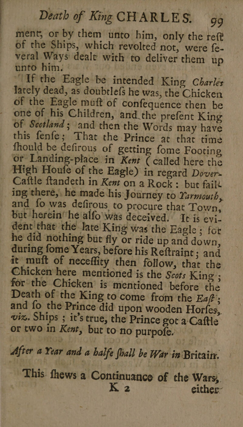 ment, or by them unto him, only the ref? of the Ships, which revolted not, were {e- veral Ways deale with to deliver them up unto him. | ‘If the Eagle be intended King Charles lately dead, as doubtle{s he was, the Chicken of the Eagle muft of confequence then be one of his Children, and the prefent King of Scotland; and then the Words may have this fenfe; That the Prince at that time fhould be defirous of getting fome Footing or Landing-place in Kent ( called here the High Houfe of the Eagle) in regard Dover- _ Caftle ftandeth in Kent on a Rock : but fail ing there,. he made his Journey to Yarmouth, and fo was defirous to procure that Town, but herein he alfo\was deceived. It is evi. dent that the late King was the Eagle ; for he did nothing but fly or ride up and down, during fome Years, before his Reftraint ; and it mutt of neceflity then follow, that the Chickenhere mentioned is the Scots King ; for the Chicken’ is mentioned before the Death of the King to come from the Eaft ; and fo the Prince did upon wooden Horfes, viz. Ships ; it’s true, the Prince got a-Caftle or two in Kent, but to-no purpofe. After a Year and a halfe fall be War in Britain. — This. fhews a Continuance of the Wars, K 2 either’