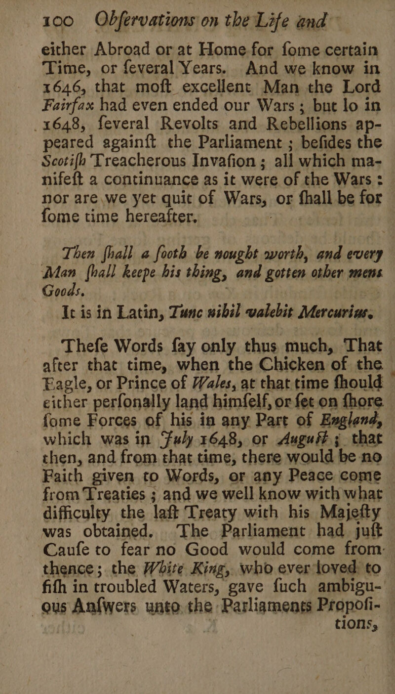 either Abroad or at Home.for fome certain Time, or feveral Years. And we know in 1646, that moft excellent Man the Lord Fairfax had even ended our Wars; but lo in 1648, feveral Revolts and Rebellions ap- peared again{t the Parliament ; befides the Scotifo Treacherous Invafion; all which ma- nifeft 2 continuance as it were of the Wars : nor are we yet quit of Wars, or fhall be for fome time hereafter. hic Then fhall a footh be nought worth, and every Man hall keepe his thing, and gotten other mens Goods, : | , It is in Latin, Tunc wibil valebit Mercurins, Thefe Words fay only thus much, That after that time, when the Chicken of the Eagle, or Prince of Wales, at that time fhould either perfonally land himfelf, or fet on fhore {ome Forces of his in any Part of England, which was in Fuly 1648, or Auguéé; that then, and from that time, there would be no Faith given to Words, or any Peace come — from Treaties ; and we well know with what difficulty the laft Treaty with his Majefty was obtained. The Parliament had juft Caufe to fear no Good would come from: thence; the White King, who ever loved to fifh in troubled Waters, gave fuch ambigu- gus Anfwers unto. the Parliaments Propofi- tions,