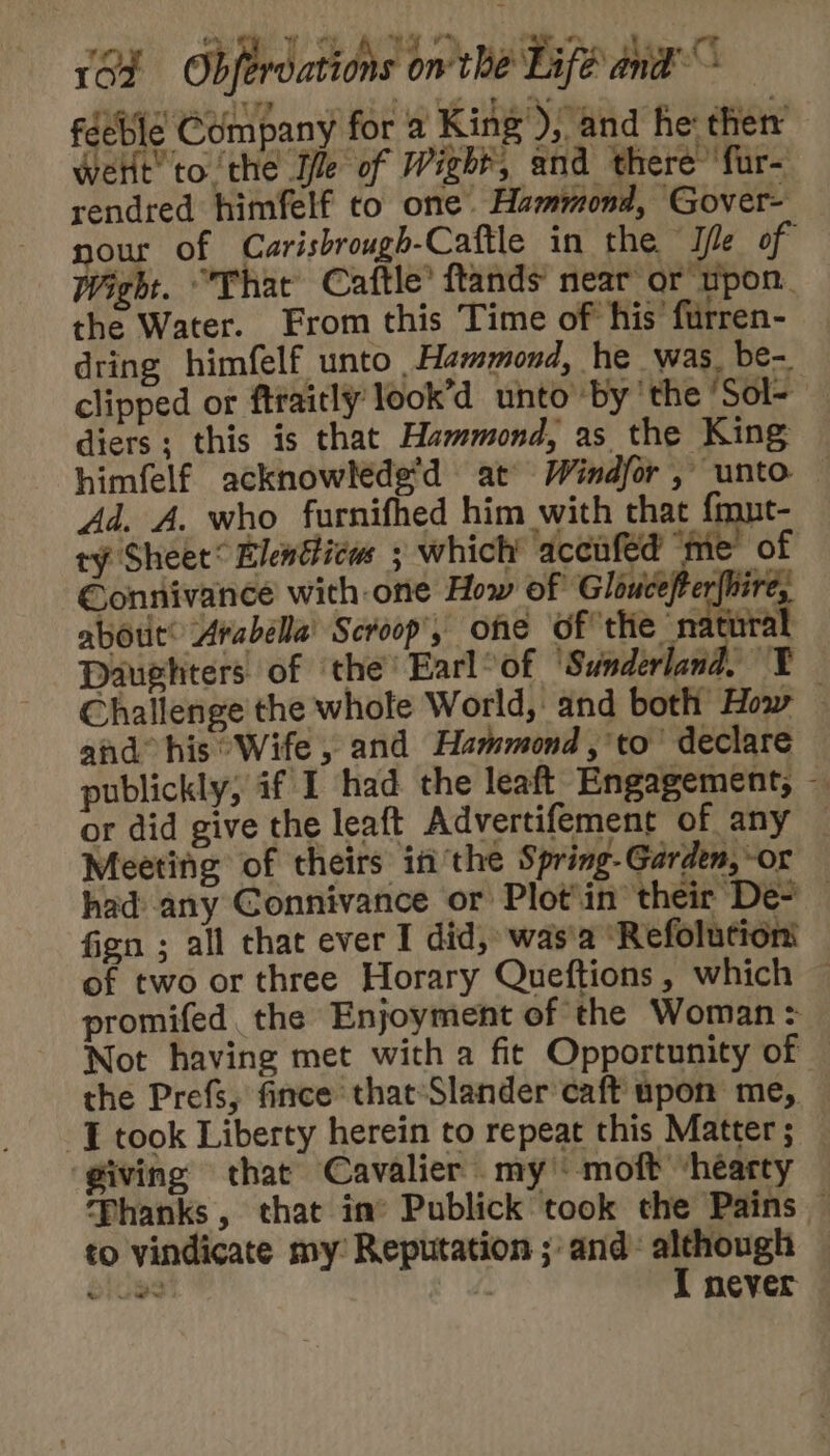 féeble Company for a King’), and he ther Wert’ to the Ile of Wight, and there’ fur- rendred himfelf to one. Hammond, Gover- nour of Carisbrough-Caftle in the Ie of Wight. “That Caftle’ ftands near or npon. the Water. From this Time of his’ furren- dring himfelf unto Hammond, he was. be- clipped or ftraitly look’d unto by ‘the 'Sol-- diers; this is that Hammond, as the King himfelf acknowléde’d at Windfor, unto — Ad. A. who furnifhed him with that {mut- ty Sheet® Elentticw ; which accufed ‘me of Connivance with one How of Gloucefter{hire, abott® Arabella’ Scroop', one of the natur iL Daughters. of ‘the’ Earl°of ‘Sunderland. ¥ Challenge the whole World, and both How — and his Wife , and Hammond ,'to’ declare publickly, if I had the leaft Engagement, — or did give the leaft Advertifement of any — Meeting of theirs inthe Spring-Garden,-or had any Connivance or Plot'in their De- — fign ; all that ever I did, was'a ‘Refolutioni of two or three Horary Queftions, which ~ promifed the Enjoyment of the Woman: Not having met with a fit Opportunity of the Prefs, fince that-Slander caft upon me, J took Liberty herein to repeat this Matter; — giving that Cavalier my’ moft ‘hearty ‘Phanks , that im’ Publick took the Pains — to vindicate my’ Reputation ; and: although eiues | I never