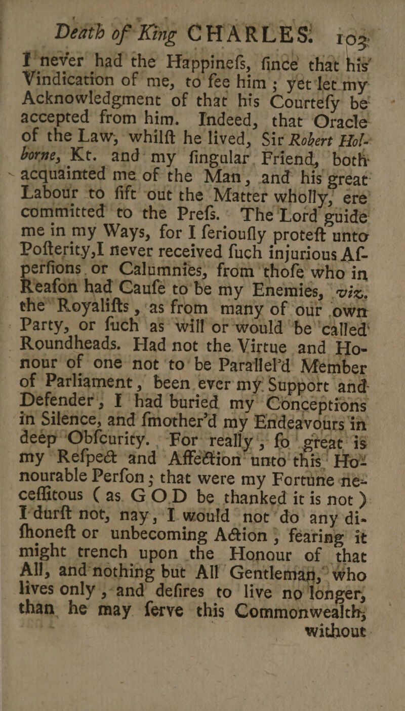 / F'never had the Happinefs, finde that his’ Vindication of me, to fee him ; yét‘lec my Acknowledgment of that his Courtefy be' accepted from him. Indeed, that Oracle of the Law, whilft he lived, Sir Robert Hol- borne, Kt. and my fingular. Friend, ‘bothy acquainted me of the Man, and his great: Labour to fift out the Matter wholly, ere’ committed to the Prefs.. The Lord guide me in my Ways, for I ferioufly proteft unto Pofterity,I never received fuch injurious Af perfions or Calumnies, from ‘thofe who in Yeafon had’ Caufé to’be my Enemies, viz, of Parliament , been ever my Support and. Defender’, F had buried my Concéptions in Silence, and fmother’d my Endeavours in deep ‘Obfcurity. For. really ', fo gteat is my Refpect ‘and Affe@ion' unto this: Ho! nourable Perfon ; that were my Fortune tie= ceflitous (as. G O.D be thanked it is not ) Tdarft not, nay, I would not ‘do’ any di- fhoneft or unbecoming Adion } fearing’ it might trench upon the Honour of that All, and’nothing but All Gentlemai,° who lives only ,-and defires to live no onger, than he may ferve this Commonwealth: £04 | without:
