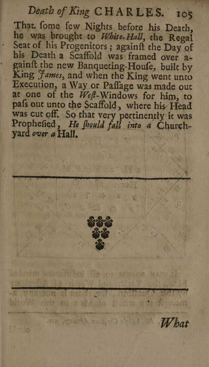 That fome few Nights before his Death, he was brought to White-Hall, the Regal Seat of his Progenitors ; againft the Day of his Death a Scaffold was framed over a- gainft the new Banqueting-Houfe, built by King ‘fames, and when the King went unto Execution, a Way or Paffage was made out at one of the Wef-Windows for him, to pafs out unto the Scaffold, where his Head was cut off. So that very pertinently it was Prophefied, He fhould fall: inte @ Church- yard over « Hall, scald Nea |