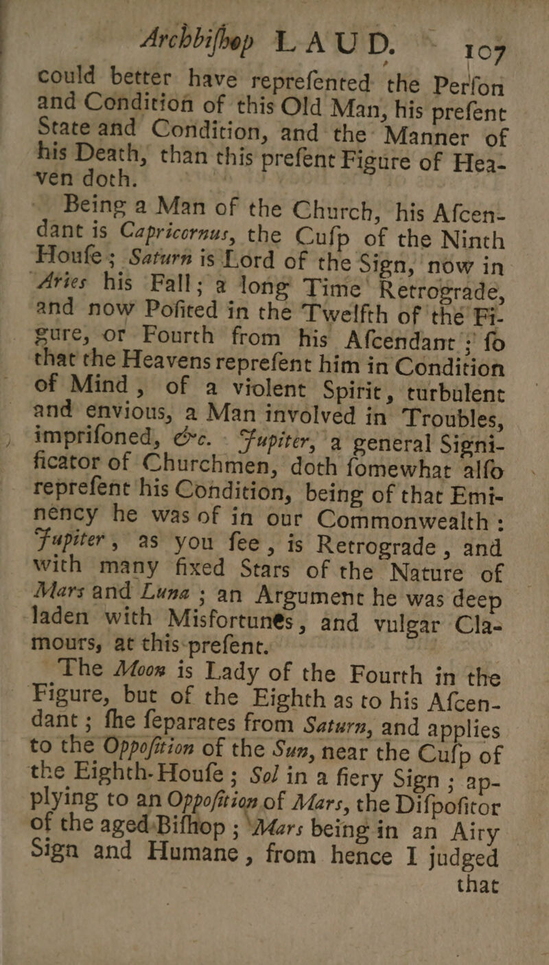 could better have reprefented the Perfon and Condition of this Old Man, his prefent State and Condition, and the Manner of his Death, than this prefent Figure of Hea- ven doth. acs Being a Man of the Church, his Afcen- dant is Capricornus, the Cufp of the Ninth Houfe; Saturn is Lord of the Sign, now in Aries his Fall; a long Time’ Retrograde, and now Pofited in the Twelfth of thé Fi. gure, or Fourth from his Afcendant ;’ fo that the Heavens reprefent him in Condition of Mind, of a violent Spirit, turbulent _ and envious, a Man involved in Troubles, imprifoned, Gc. - Fupiter, a general Signi- ficator of Churchmen, doth fomewhat alfo reprefent his Condition, being of that Emi- nency he was of in our Commonwealth: Fupiter, as you fee, is Retrograde , and with many fixed Stars of the Nature of Mars and Luna ; an Argument he was deep laden with Misfortunés, and vulgar Cla- mourts, at this:prefent. _ The Afoor is Lady of the Fourth in the Figure, but of the Eighth as to his Afcen- dant ; fhe feparates from Saturn, and applies to the Oppofition of the Sun, near the Cuf, p of the Eighth-Houfe ; Sol in a fiery Sign ; ap- plying to an Oppofition of Mars, the Difpofitor of the aged Bifhop ; ‘Aéars being in an Airy Sign and Humane, from hence I judged that